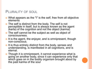 Plurality of soulWhat appears as the "I" is the self, free from all objective elementsThe self is distinct from the body. The self is not perceptible in itself, but is always known as the agent (karta) of the cognition and not the object (karma).The self cannot be the subject as well as object of consciousness. It is the agent, the enjoyer, and is omnipresent, though non-conscious. It is thus entirely distinct from the body, senses and understanding, is manifested in all cognitions, and is eternal. Though it is omnipresent, it cannot experience what is going on another body, since it can experience only that which goes on in the bodily organism brought about by the past karma of the soul