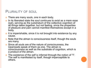 Plurality of soulThere are many souls, one in each body. In its liberated state the soul continues to exist as a mere esse (sat), serving as the substratum of the collective cognition of all things taken together, but not feeling, since the properties of pleasure and pain cannot manifest themselves except in a body. It is imperishable, since it is not brought into existence by any cause.Note that the atman is consciousness itself, though the souls are many. Since all souls are of the nature of consciousness, the Upanisads speak of them as one. The atman is consciousness as well as the substrate of cognition, which is a product of the atman. The existence of the self is inferred through the notion of "I". The self is manifested by itself, though imperceptible to others.