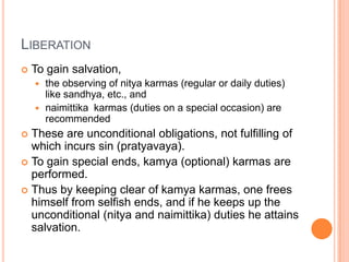 LiberationTo gain salvation, the observing of nitya karmas (regular or daily duties) like sandhya, etc., and naimittika  karmas (duties on a special occasion) are recommendedThese are unconditional obligations, not fulfilling of which incurs sin (pratyavaya). To gain special ends, kamya (optional) karmas are performed. Thus by keeping clear of kamya karmas, one frees himself from selfish ends, and if he keeps up the unconditional (nitya and naimittika) duties he attains salvation.