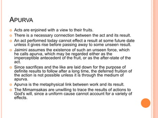 ApurvaActs are enjoined with a view to their fruits. There is a necessary connection between the act and its result. An act performed today cannot effect a result at some future date unless it gives rise before passing away to some unseen result. Jaimini assumes the existence of such an unseen force, which he calls apurva, which may be regarded either as the imperceptible antecedent of the fruit, or as the after-state of the act. Since sacrifices and the like are laid down for the purpose of definite results to follow after a long time, the deferred fruition of the action is not possible unless it is through the medium of apurva. Apurva is the metaphysical link between work and its result. The Mimamsakas are unwilling to trace the results of actions to God's will, since a uniform cause cannot account for a variety of effects.