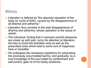 MoksaLiberation is defined as "the absolute cessation of the body (or cycle of birth), caused by the disappearance of all dharma and adharma." Liberation thus consists in the total disappearance of dharma and adharma, whose operation is the cause of rebirth. The individual, finding that in samsara (world) pleasures are mixed up with pain, turns his attention to liberation. He tries to avoid the forbidden acts as well as the prescribed ones which lead to some sort of happiness here or hereafter. He undergoes the necessary expiations for exhausting the previously accumulated karma, and gradually, by a true knowledge of the soul aided by contentment and self-control, gets rid of his bodily existence. 