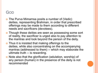 GodThe PurvaMimamsa posits a number of (Vedic) deities, representing Brahman, in order that prescribed offerings may be made to them according to different needs and sacrificers (devotees). Though these deities are seen as possessing some sort of reality, the sacrificer is urged also to pay attention to the mantras and look beyond the person of the deity. Thus it is insisted that making offerings to the deities, while also concentrating on the accompanying mantras (addressed to them) -- which may elaborate the ultimate truth -- is rewarding. Note also that the glorification (adulation, worship) of any person (human) in the presence of the deity is not recommended