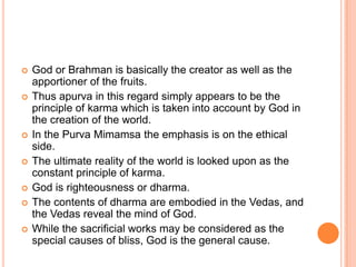 God or Brahman is basically the creator as well as the apportioner of the fruits. Thus apurva in this regard simply appears to be the principle of karma which is taken into account by God in the creation of the world.In the PurvaMimamsa the emphasis is on the ethical side. The ultimate reality of the world is looked upon as the constant principle of karma. God is righteousness or dharma. The contents of dharma are embodied in the Vedas, and the Vedas reveal the mind of God. While the sacrificial works may be considered as the special causes of bliss, God is the general cause.