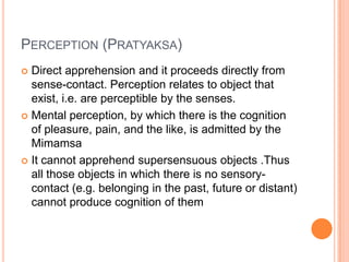 Perception (Pratyaksa)Direct apprehension and it proceeds directly from sense-contact. Perception relates to object that exist, i.e. are perceptible by the senses.Mental perception, by which there is the cognition of pleasure, pain, and the like, is admitted by the MimamsaIt cannot apprehend supersensuous objects .Thus all those objects in which there is no sensory-contact (e.g. belonging in the past, future or distant) cannot produce cognition of them