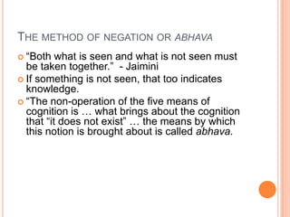 The method of negation or abhava“Both what is seen and what is not seen must be taken together.”  - JaiminiIf something is not seen, that too indicates knowledge.  “The non-operation of the five means of cognition is … what brings about the cognition that “it does not exist” … the means by which this notion is brought about is called abhava.