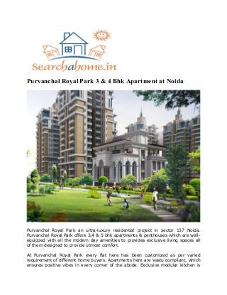 Purvanchal Royal Park 3 & 4 Bhk Apartment at Noida
Purvanchal Royal Park an ultra-luxury residential project in sector 137 Noida.
Purvanchal Royal Park offers 3,4 & 5 bhk apartments & penthouses which are well-
equipped with all the modern day amenities to provides exclusive living spaces all
of them designed to provide utmost comfort.
At Purvanchal Royal Park every flat here has been customized as per varied
requirement of different home buyers. Apartments here are Vastu compliant, which
ensures positive vibes in every corner of the abode. Exclusive modular kitchen is
 
