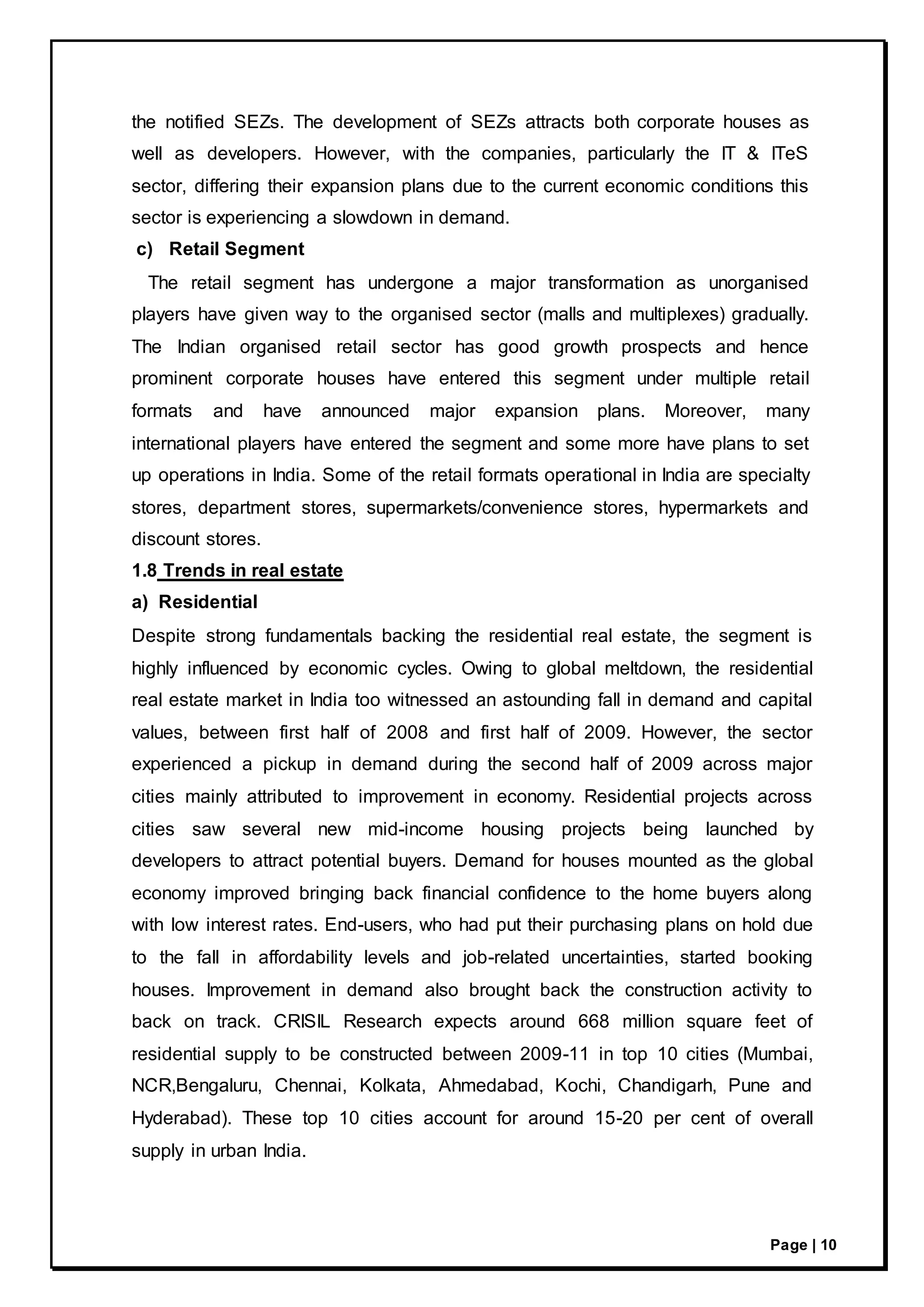 Page | 10
the notified SEZs. The development of SEZs attracts both corporate houses as
well as developers. However, with the companies, particularly the IT & ITeS
sector, differing their expansion plans due to the current economic conditions this
sector is experiencing a slowdown in demand.
c) Retail Segment
The retail segment has undergone a major transformation as unorganised
players have given way to the organised sector (malls and multiplexes) gradually.
The Indian organised retail sector has good growth prospects and hence
prominent corporate houses have entered this segment under multiple retail
formats and have announced major expansion plans. Moreover, many
international players have entered the segment and some more have plans to set
up operations in India. Some of the retail formats operational in India are specialty
stores, department stores, supermarkets/convenience stores, hypermarkets and
discount stores.
1.8 Trends in real estate
a) Residential
Despite strong fundamentals backing the residential real estate, the segment is
highly influenced by economic cycles. Owing to global meltdown, the residential
real estate market in India too witnessed an astounding fall in demand and capital
values, between first half of 2008 and first half of 2009. However, the sector
experienced a pickup in demand during the second half of 2009 across major
cities mainly attributed to improvement in economy. Residential projects across
cities saw several new mid-income housing projects being launched by
developers to attract potential buyers. Demand for houses mounted as the global
economy improved bringing back financial confidence to the home buyers along
with low interest rates. End-users, who had put their purchasing plans on hold due
to the fall in affordability levels and job-related uncertainties, started booking
houses. Improvement in demand also brought back the construction activity to
back on track. CRISIL Research expects around 668 million square feet of
residential supply to be constructed between 2009-11 in top 10 cities (Mumbai,
NCR,Bengaluru, Chennai, Kolkata, Ahmedabad, Kochi, Chandigarh, Pune and
Hyderabad). These top 10 cities account for around 15-20 per cent of overall
supply in urban India.
 