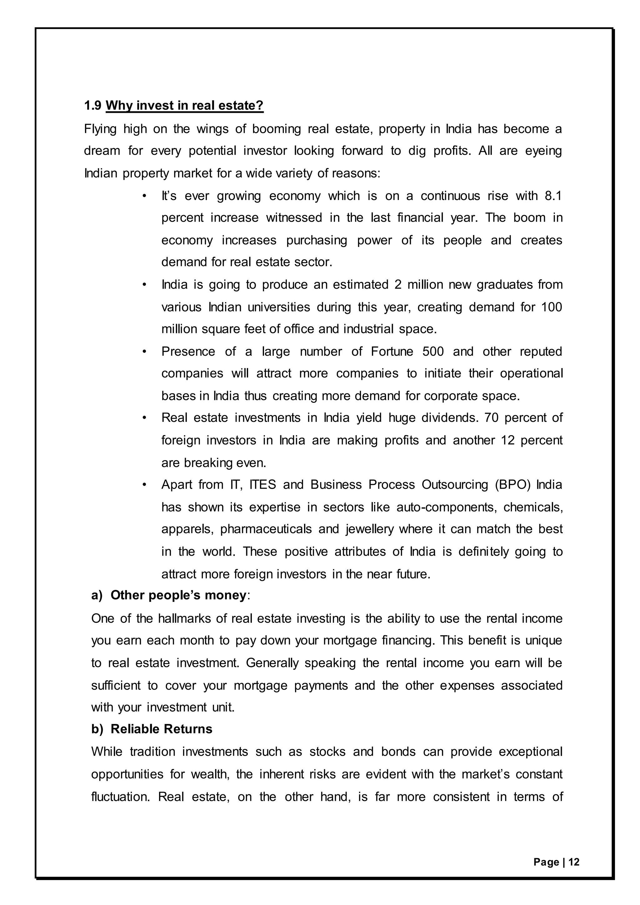 Page | 12
1.9 Why invest in real estate?
Flying high on the wings of booming real estate, property in India has become a
dream for every potential investor looking forward to dig profits. All are eyeing
Indian property market for a wide variety of reasons:
• It’s ever growing economy which is on a continuous rise with 8.1
percent increase witnessed in the last financial year. The boom in
economy increases purchasing power of its people and creates
demand for real estate sector.
• India is going to produce an estimated 2 million new graduates from
various Indian universities during this year, creating demand for 100
million square feet of office and industrial space.
• Presence of a large number of Fortune 500 and other reputed
companies will attract more companies to initiate their operational
bases in India thus creating more demand for corporate space.
• Real estate investments in India yield huge dividends. 70 percent of
foreign investors in India are making profits and another 12 percent
are breaking even.
• Apart from IT, ITES and Business Process Outsourcing (BPO) India
has shown its expertise in sectors like auto-components, chemicals,
apparels, pharmaceuticals and jewellery where it can match the best
in the world. These positive attributes of India is definitely going to
attract more foreign investors in the near future.
a) Other people’s money:
One of the hallmarks of real estate investing is the ability to use the rental income
you earn each month to pay down your mortgage financing. This benefit is unique
to real estate investment. Generally speaking the rental income you earn will be
sufficient to cover your mortgage payments and the other expenses associated
with your investment unit.
b) Reliable Returns
While tradition investments such as stocks and bonds can provide exceptional
opportunities for wealth, the inherent risks are evident with the market’s constant
fluctuation. Real estate, on the other hand, is far more consistent in terms of
 