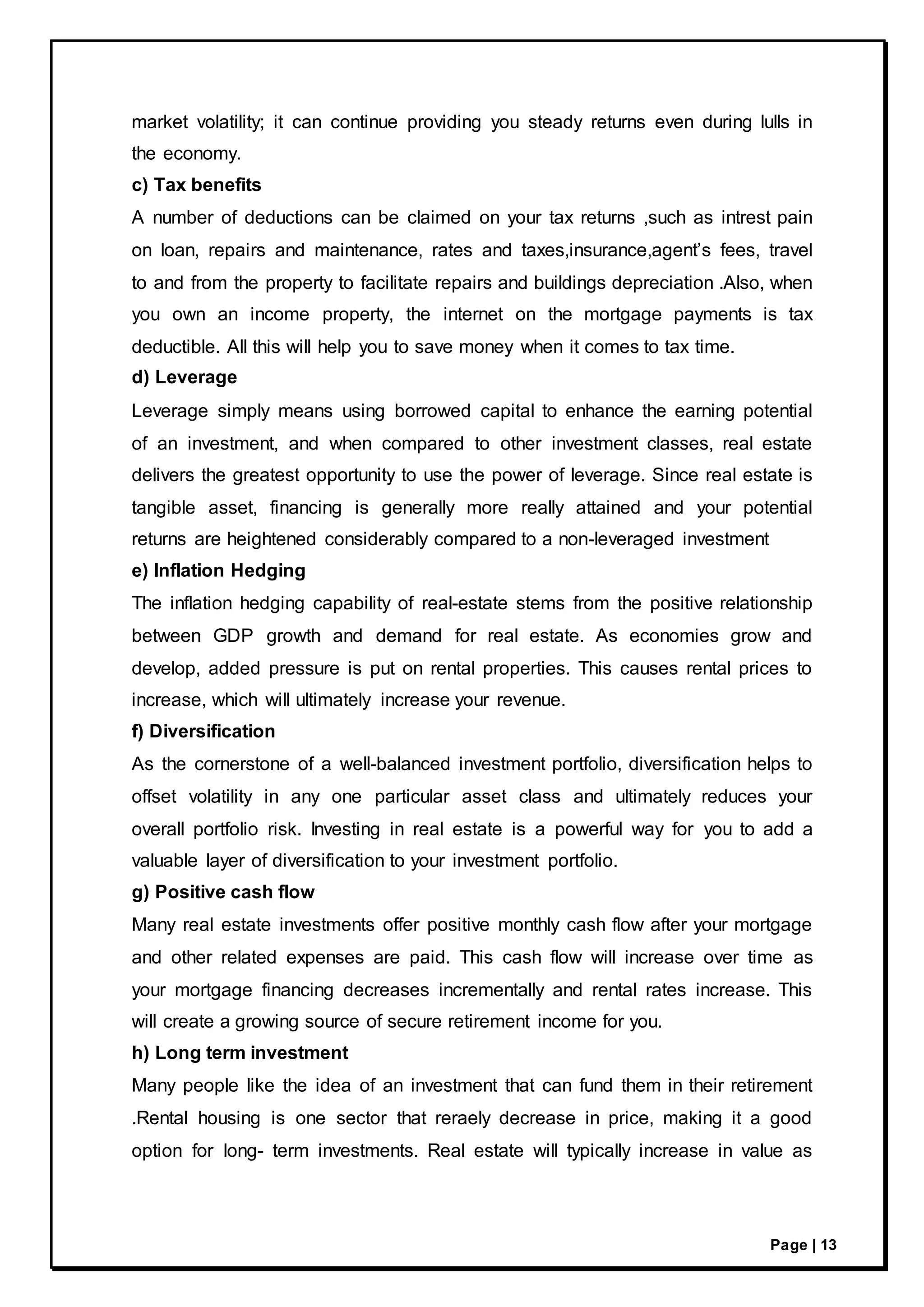 Page | 13
market volatility; it can continue providing you steady returns even during lulls in
the economy.
c) Tax benefits
A number of deductions can be claimed on your tax returns ,such as intrest pain
on loan, repairs and maintenance, rates and taxes,insurance,agent’s fees, travel
to and from the property to facilitate repairs and buildings depreciation .Also, when
you own an income property, the internet on the mortgage payments is tax
deductible. All this will help you to save money when it comes to tax time.
d) Leverage
Leverage simply means using borrowed capital to enhance the earning potential
of an investment, and when compared to other investment classes, real estate
delivers the greatest opportunity to use the power of leverage. Since real estate is
tangible asset, financing is generally more really attained and your potential
returns are heightened considerably compared to a non-leveraged investment
e) Inflation Hedging
The inflation hedging capability of real-estate stems from the positive relationship
between GDP growth and demand for real estate. As economies grow and
develop, added pressure is put on rental properties. This causes rental prices to
increase, which will ultimately increase your revenue.
f) Diversification
As the cornerstone of a well-balanced investment portfolio, diversification helps to
offset volatility in any one particular asset class and ultimately reduces your
overall portfolio risk. Investing in real estate is a powerful way for you to add a
valuable layer of diversification to your investment portfolio.
g) Positive cash flow
Many real estate investments offer positive monthly cash flow after your mortgage
and other related expenses are paid. This cash flow will increase over time as
your mortgage financing decreases incrementally and rental rates increase. This
will create a growing source of secure retirement income for you.
h) Long term investment
Many people like the idea of an investment that can fund them in their retirement
.Rental housing is one sector that reraely decrease in price, making it a good
option for long- term investments. Real estate will typically increase in value as
 