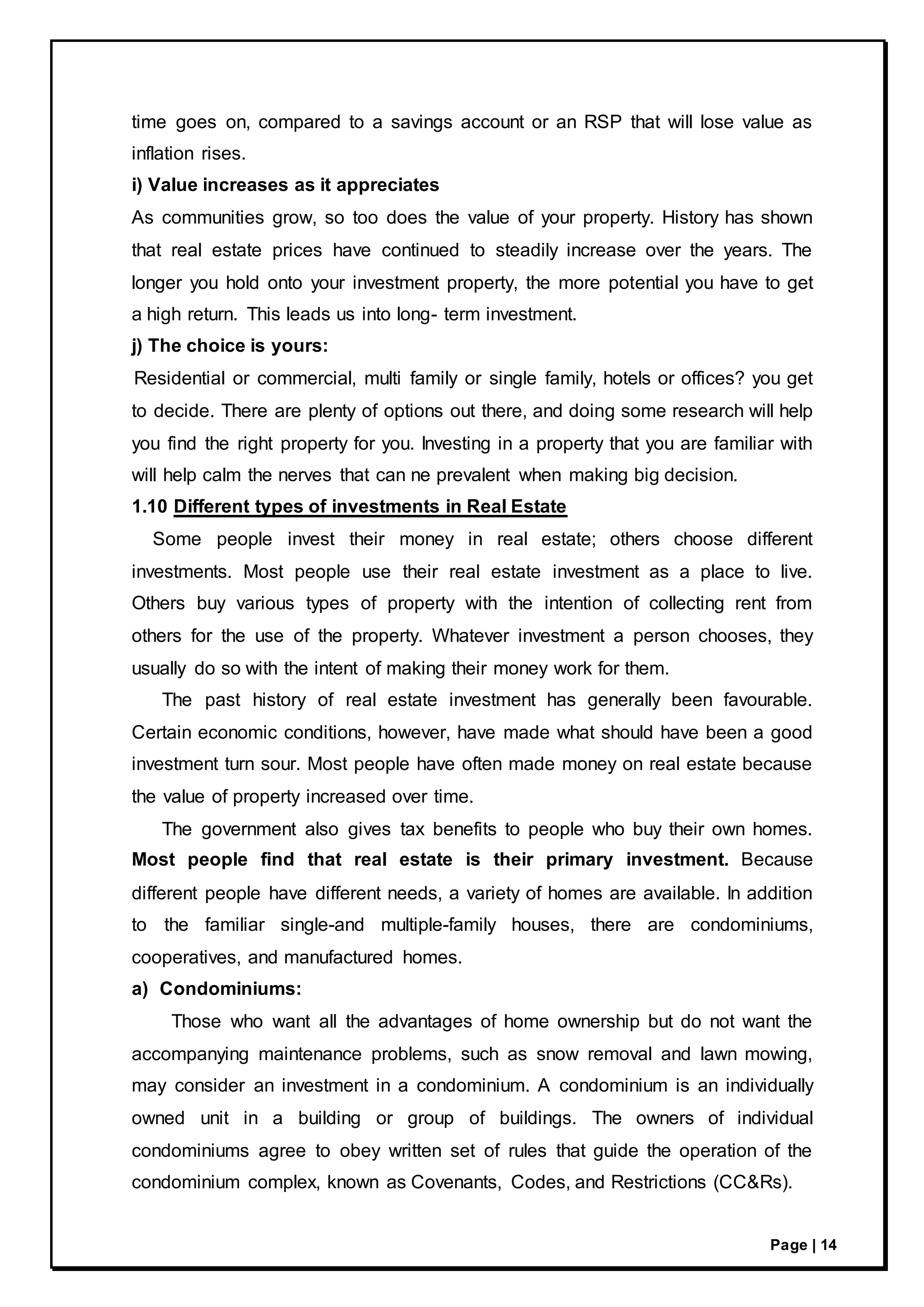 Page | 14
time goes on, compared to a savings account or an RSP that will lose value as
inflation rises.
i) Value increases as it appreciates
As communities grow, so too does the value of your property. History has shown
that real estate prices have continued to steadily increase over the years. The
longer you hold onto your investment property, the more potential you have to get
a high return. This leads us into long- term investment.
j) The choice is yours:
Residential or commercial, multi family or single family, hotels or offices? you get
to decide. There are plenty of options out there, and doing some research will help
you find the right property for you. Investing in a property that you are familiar with
will help calm the nerves that can ne prevalent when making big decision.
1.10 Different types of investments in Real Estate
Some people invest their money in real estate; others choose different
investments. Most people use their real estate investment as a place to live.
Others buy various types of property with the intention of collecting rent from
others for the use of the property. Whatever investment a person chooses, they
usually do so with the intent of making their money work for them.
The past history of real estate investment has generally been favourable.
Certain economic conditions, however, have made what should have been a good
investment turn sour. Most people have often made money on real estate because
the value of property increased over time.
The government also gives tax benefits to people who buy their own homes.
Most people find that real estate is their primary investment. Because
different people have different needs, a variety of homes are available. In addition
to the familiar single-and multiple-family houses, there are condominiums,
cooperatives, and manufactured homes.
a) Condominiums:
Those who want all the advantages of home ownership but do not want the
accompanying maintenance problems, such as snow removal and lawn mowing,
may consider an investment in a condominium. A condominium is an individually
owned unit in a building or group of buildings. The owners of individual
condominiums agree to obey written set of rules that guide the operation of the
condominium complex, known as Covenants, Codes, and Restrictions (CC&Rs).
 