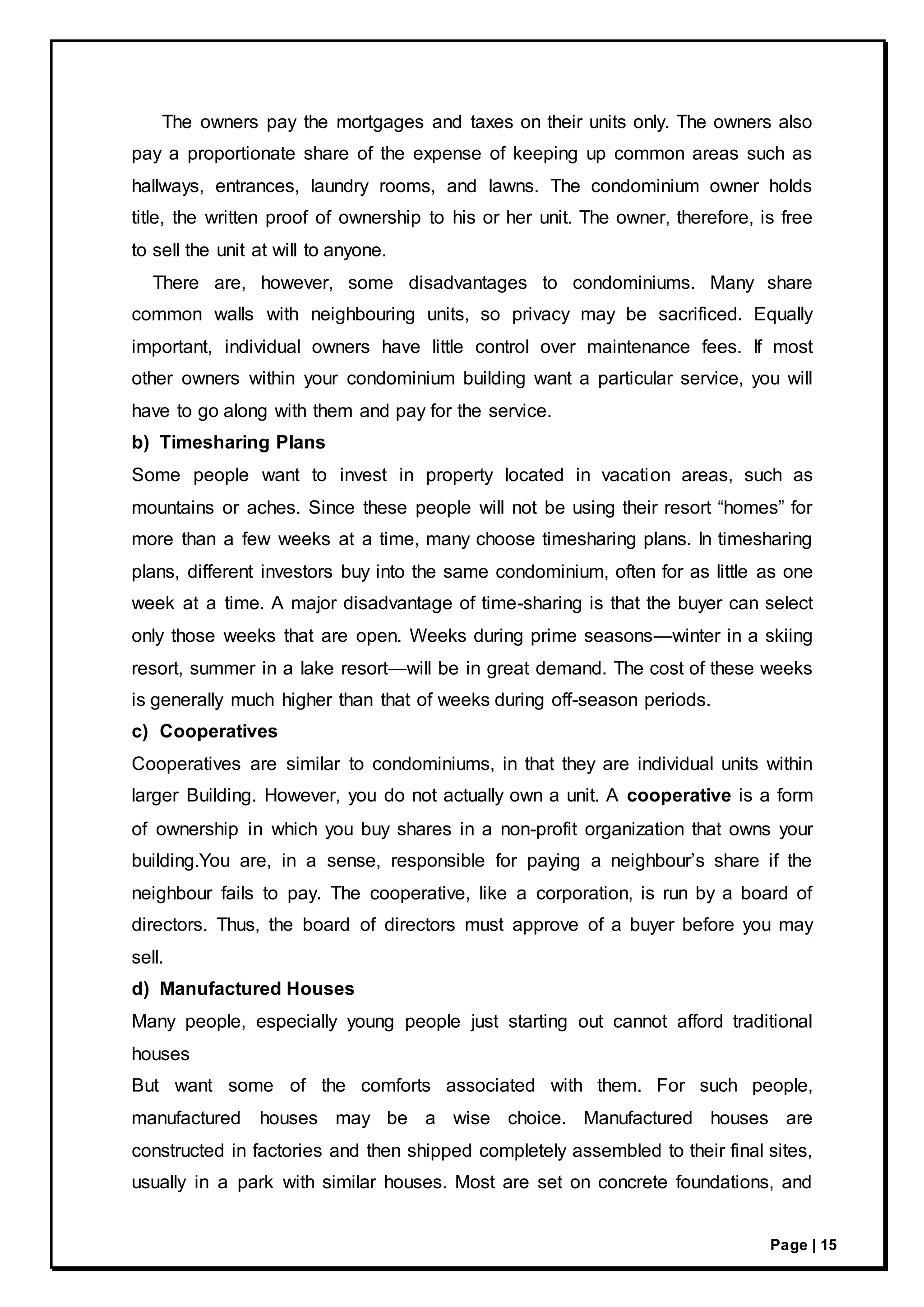 Page | 15
The owners pay the mortgages and taxes on their units only. The owners also
pay a proportionate share of the expense of keeping up common areas such as
hallways, entrances, laundry rooms, and lawns. The condominium owner holds
title, the written proof of ownership to his or her unit. The owner, therefore, is free
to sell the unit at will to anyone.
There are, however, some disadvantages to condominiums. Many share
common walls with neighbouring units, so privacy may be sacrificed. Equally
important, individual owners have little control over maintenance fees. If most
other owners within your condominium building want a particular service, you will
have to go along with them and pay for the service.
b) Timesharing Plans
Some people want to invest in property located in vacation areas, such as
mountains or aches. Since these people will not be using their resort “homes” for
more than a few weeks at a time, many choose timesharing plans. In timesharing
plans, different investors buy into the same condominium, often for as little as one
week at a time. A major disadvantage of time-sharing is that the buyer can select
only those weeks that are open. Weeks during prime seasons—winter in a skiing
resort, summer in a lake resort—will be in great demand. The cost of these weeks
is generally much higher than that of weeks during off-season periods.
c) Cooperatives
Cooperatives are similar to condominiums, in that they are individual units within
larger Building. However, you do not actually own a unit. A cooperative is a form
of ownership in which you buy shares in a non-profit organization that owns your
building.You are, in a sense, responsible for paying a neighbour’s share if the
neighbour fails to pay. The cooperative, like a corporation, is run by a board of
directors. Thus, the board of directors must approve of a buyer before you may
sell.
d) Manufactured Houses
Many people, especially young people just starting out cannot afford traditional
houses
But want some of the comforts associated with them. For such people,
manufactured houses may be a wise choice. Manufactured houses are
constructed in factories and then shipped completely assembled to their final sites,
usually in a park with similar houses. Most are set on concrete foundations, and
 