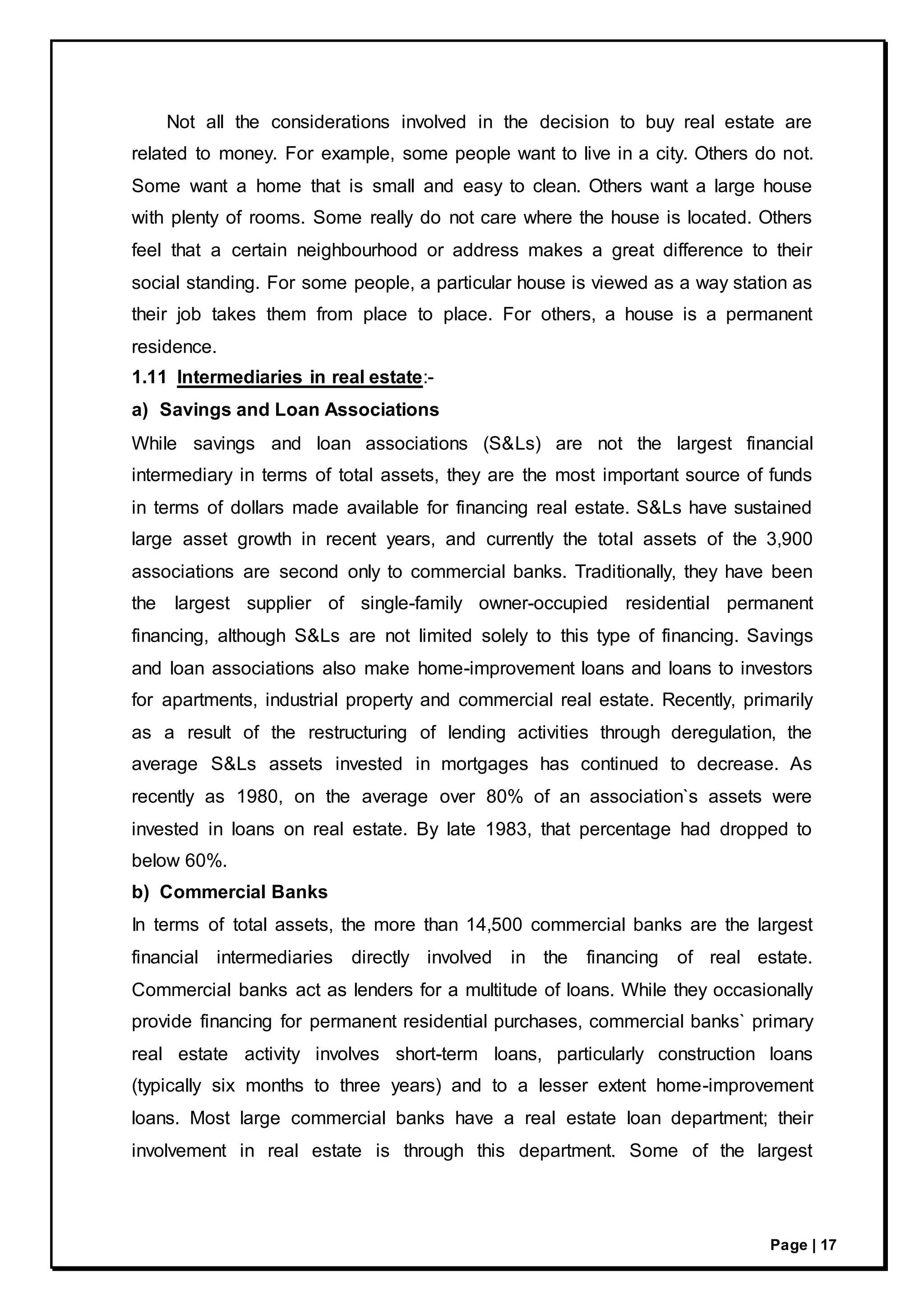 Page | 17
Not all the considerations involved in the decision to buy real estate are
related to money. For example, some people want to live in a city. Others do not.
Some want a home that is small and easy to clean. Others want a large house
with plenty of rooms. Some really do not care where the house is located. Others
feel that a certain neighbourhood or address makes a great difference to their
social standing. For some people, a particular house is viewed as a way station as
their job takes them from place to place. For others, a house is a permanent
residence.
1.11 Intermediaries in real estate:-
a) Savings and Loan Associations
While savings and loan associations (S&Ls) are not the largest financial
intermediary in terms of total assets, they are the most important source of funds
in terms of dollars made available for financing real estate. S&Ls have sustained
large asset growth in recent years, and currently the total assets of the 3,900
associations are second only to commercial banks. Traditionally, they have been
the largest supplier of single-family owner-occupied residential permanent
financing, although S&Ls are not limited solely to this type of financing. Savings
and loan associations also make home-improvement loans and loans to investors
for apartments, industrial property and commercial real estate. Recently, primarily
as a result of the restructuring of lending activities through deregulation, the
average S&Ls assets invested in mortgages has continued to decrease. As
recently as 1980, on the average over 80% of an association`s assets were
invested in loans on real estate. By late 1983, that percentage had dropped to
below 60%.
b) Commercial Banks
In terms of total assets, the more than 14,500 commercial banks are the largest
financial intermediaries directly involved in the financing of real estate.
Commercial banks act as lenders for a multitude of loans. While they occasionally
provide financing for permanent residential purchases, commercial banks` primary
real estate activity involves short-term loans, particularly construction loans
(typically six months to three years) and to a lesser extent home-improvement
loans. Most large commercial banks have a real estate loan department; their
involvement in real estate is through this department. Some of the largest
 