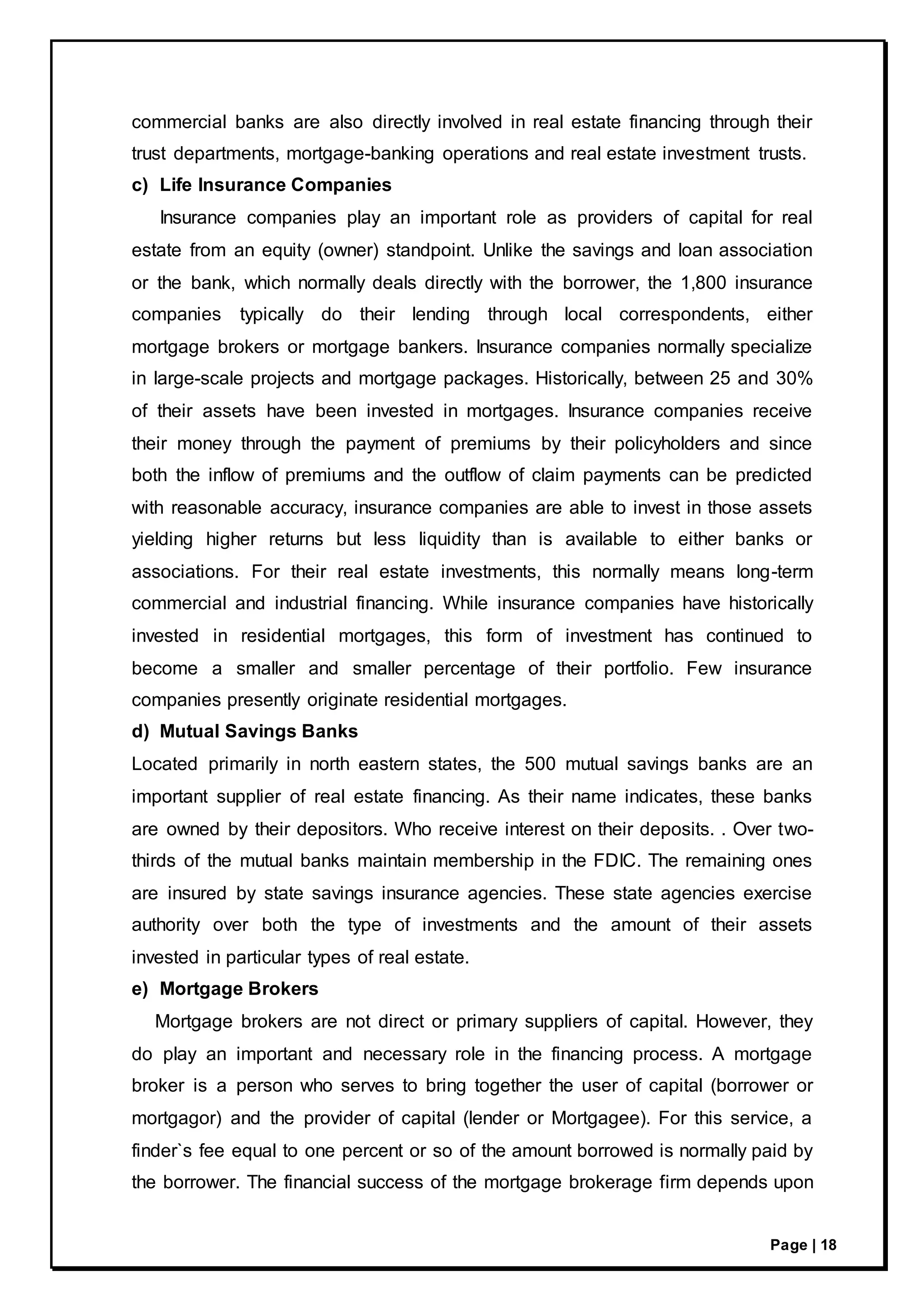Page | 18
commercial banks are also directly involved in real estate financing through their
trust departments, mortgage-banking operations and real estate investment trusts.
c) Life Insurance Companies
Insurance companies play an important role as providers of capital for real
estate from an equity (owner) standpoint. Unlike the savings and loan association
or the bank, which normally deals directly with the borrower, the 1,800 insurance
companies typically do their lending through local correspondents, either
mortgage brokers or mortgage bankers. Insurance companies normally specialize
in large-scale projects and mortgage packages. Historically, between 25 and 30%
of their assets have been invested in mortgages. Insurance companies receive
their money through the payment of premiums by their policyholders and since
both the inflow of premiums and the outflow of claim payments can be predicted
with reasonable accuracy, insurance companies are able to invest in those assets
yielding higher returns but less liquidity than is available to either banks or
associations. For their real estate investments, this normally means long-term
commercial and industrial financing. While insurance companies have historically
invested in residential mortgages, this form of investment has continued to
become a smaller and smaller percentage of their portfolio. Few insurance
companies presently originate residential mortgages.
d) Mutual Savings Banks
Located primarily in north eastern states, the 500 mutual savings banks are an
important supplier of real estate financing. As their name indicates, these banks
are owned by their depositors. Who receive interest on their deposits. . Over two-
thirds of the mutual banks maintain membership in the FDIC. The remaining ones
are insured by state savings insurance agencies. These state agencies exercise
authority over both the type of investments and the amount of their assets
invested in particular types of real estate.
e) Mortgage Brokers
Mortgage brokers are not direct or primary suppliers of capital. However, they
do play an important and necessary role in the financing process. A mortgage
broker is a person who serves to bring together the user of capital (borrower or
mortgagor) and the provider of capital (lender or Mortgagee). For this service, a
finder`s fee equal to one percent or so of the amount borrowed is normally paid by
the borrower. The financial success of the mortgage brokerage firm depends upon
 