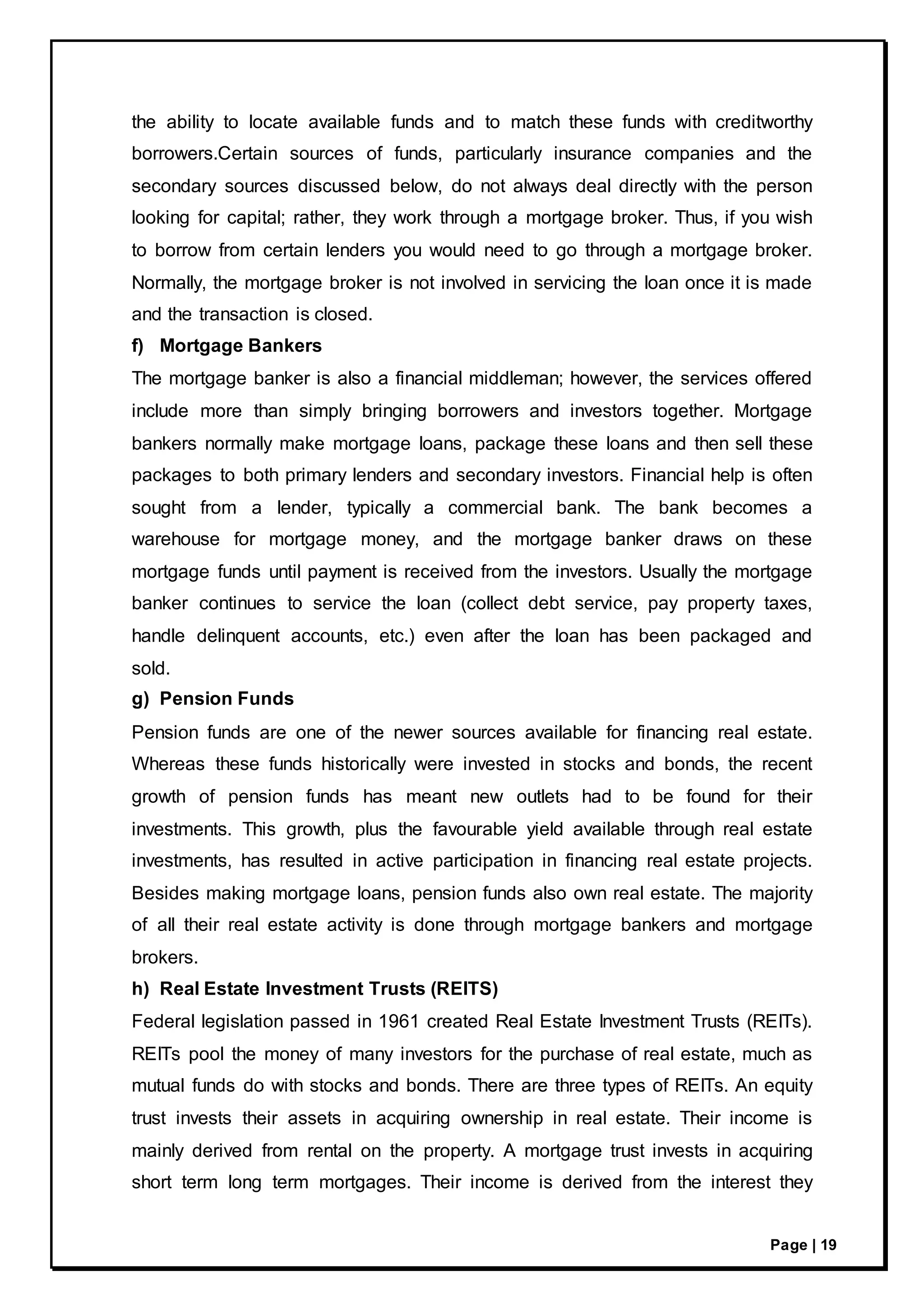 Page | 19
the ability to locate available funds and to match these funds with creditworthy
borrowers.Certain sources of funds, particularly insurance companies and the
secondary sources discussed below, do not always deal directly with the person
looking for capital; rather, they work through a mortgage broker. Thus, if you wish
to borrow from certain lenders you would need to go through a mortgage broker.
Normally, the mortgage broker is not involved in servicing the loan once it is made
and the transaction is closed.
f) Mortgage Bankers
The mortgage banker is also a financial middleman; however, the services offered
include more than simply bringing borrowers and investors together. Mortgage
bankers normally make mortgage loans, package these loans and then sell these
packages to both primary lenders and secondary investors. Financial help is often
sought from a lender, typically a commercial bank. The bank becomes a
warehouse for mortgage money, and the mortgage banker draws on these
mortgage funds until payment is received from the investors. Usually the mortgage
banker continues to service the loan (collect debt service, pay property taxes,
handle delinquent accounts, etc.) even after the loan has been packaged and
sold.
g) Pension Funds
Pension funds are one of the newer sources available for financing real estate.
Whereas these funds historically were invested in stocks and bonds, the recent
growth of pension funds has meant new outlets had to be found for their
investments. This growth, plus the favourable yield available through real estate
investments, has resulted in active participation in financing real estate projects.
Besides making mortgage loans, pension funds also own real estate. The majority
of all their real estate activity is done through mortgage bankers and mortgage
brokers.
h) Real Estate Investment Trusts (REITS)
Federal legislation passed in 1961 created Real Estate Investment Trusts (REITs).
REITs pool the money of many investors for the purchase of real estate, much as
mutual funds do with stocks and bonds. There are three types of REITs. An equity
trust invests their assets in acquiring ownership in real estate. Their income is
mainly derived from rental on the property. A mortgage trust invests in acquiring
short term long term mortgages. Their income is derived from the interest they
 