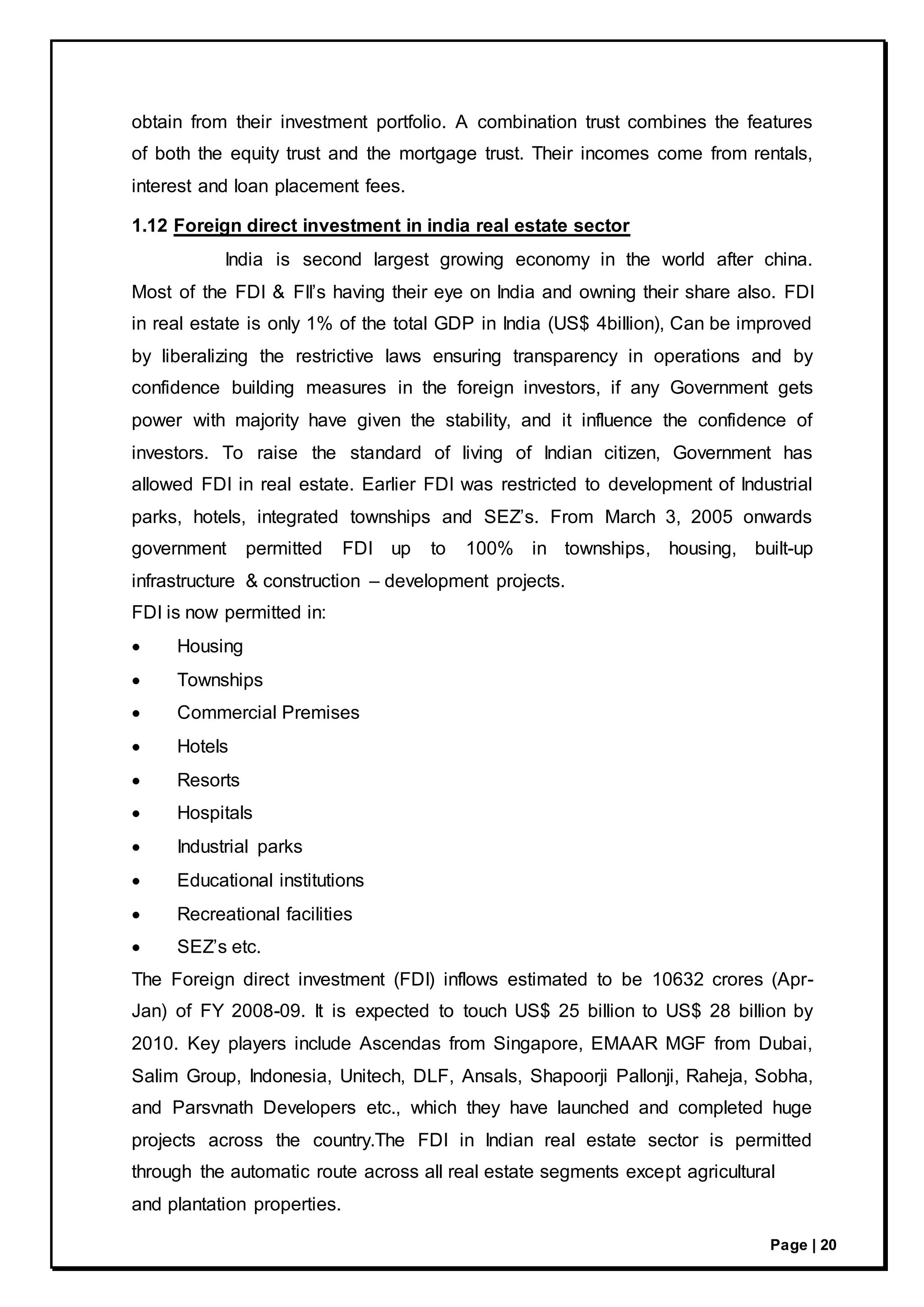 Page | 20
obtain from their investment portfolio. A combination trust combines the features
of both the equity trust and the mortgage trust. Their incomes come from rentals,
interest and loan placement fees.
1.12 Foreign direct investment in india real estate sector
India is second largest growing economy in the world after china.
Most of the FDI & FII’s having their eye on India and owning their share also. FDI
in real estate is only 1% of the total GDP in India (US$ 4billion), Can be improved
by liberalizing the restrictive laws ensuring transparency in operations and by
confidence building measures in the foreign investors, if any Government gets
power with majority have given the stability, and it influence the confidence of
investors. To raise the standard of living of Indian citizen, Government has
allowed FDI in real estate. Earlier FDI was restricted to development of Industrial
parks, hotels, integrated townships and SEZ’s. From March 3, 2005 onwards
government permitted FDI up to 100% in townships, housing, built-up
infrastructure & construction – development projects.
FDI is now permitted in:
 Housing
 Townships
 Commercial Premises
 Hotels
 Resorts
 Hospitals
 Industrial parks
 Educational institutions
 Recreational facilities
 SEZ’s etc.
The Foreign direct investment (FDI) inflows estimated to be 10632 crores (Apr-
Jan) of FY 2008-09. It is expected to touch US$ 25 billion to US$ 28 billion by
2010. Key players include Ascendas from Singapore, EMAAR MGF from Dubai,
Salim Group, Indonesia, Unitech, DLF, Ansals, Shapoorji Pallonji, Raheja, Sobha,
and Parsvnath Developers etc., which they have launched and completed huge
projects across the country.The FDI in Indian real estate sector is permitted
through the automatic route across all real estate segments except agricultural
and plantation properties.
 