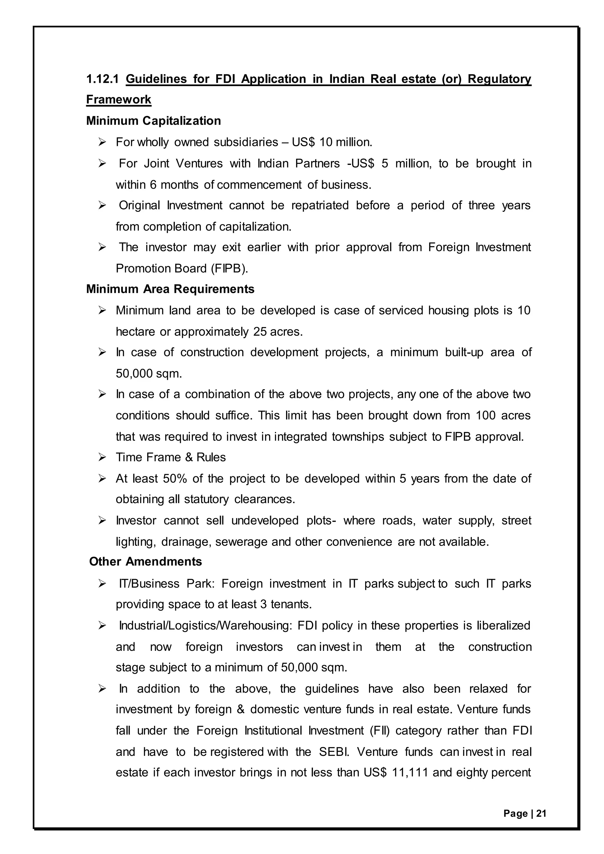 Page | 21
1.12.1 Guidelines for FDI Application in Indian Real estate (or) Regulatory
Framework
Minimum Capitalization
 For wholly owned subsidiaries – US$ 10 million.
 For Joint Ventures with Indian Partners -US$ 5 million, to be brought in
within 6 months of commencement of business.
 Original Investment cannot be repatriated before a period of three years
from completion of capitalization.
 The investor may exit earlier with prior approval from Foreign Investment
Promotion Board (FIPB).
Minimum Area Requirements
 Minimum land area to be developed is case of serviced housing plots is 10
hectare or approximately 25 acres.
 In case of construction development projects, a minimum built-up area of
50,000 sqm.
 In case of a combination of the above two projects, any one of the above two
conditions should suffice. This limit has been brought down from 100 acres
that was required to invest in integrated townships subject to FIPB approval.
 Time Frame & Rules
 At least 50% of the project to be developed within 5 years from the date of
obtaining all statutory clearances.
 Investor cannot sell undeveloped plots- where roads, water supply, street
lighting, drainage, sewerage and other convenience are not available.
Other Amendments
 IT/Business Park: Foreign investment in IT parks subject to such IT parks
providing space to at least 3 tenants.
 Industrial/Logistics/Warehousing: FDI policy in these properties is liberalized
and now foreign investors can invest in them at the construction
stage subject to a minimum of 50,000 sqm.
 In addition to the above, the guidelines have also been relaxed for
investment by foreign & domestic venture funds in real estate. Venture funds
fall under the Foreign Institutional Investment (FII) category rather than FDI
and have to be registered with the SEBI. Venture funds can invest in real
estate if each investor brings in not less than US$ 11,111 and eighty percent
 