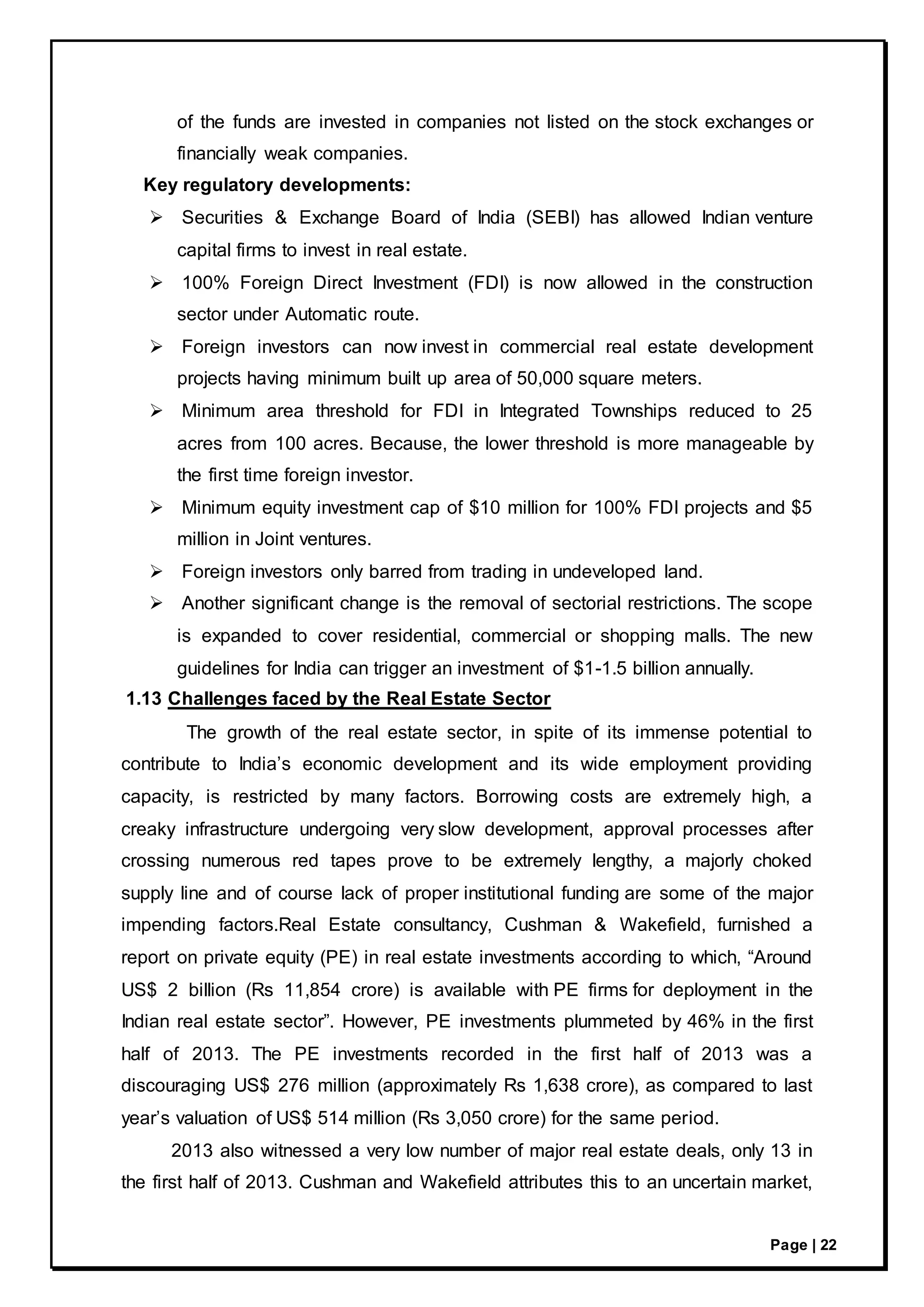 Page | 22
of the funds are invested in companies not listed on the stock exchanges or
financially weak companies.
Key regulatory developments:
 Securities & Exchange Board of India (SEBI) has allowed Indian venture
capital firms to invest in real estate.
 100% Foreign Direct Investment (FDI) is now allowed in the construction
sector under Automatic route.
 Foreign investors can now invest in commercial real estate development
projects having minimum built up area of 50,000 square meters.
 Minimum area threshold for FDI in Integrated Townships reduced to 25
acres from 100 acres. Because, the lower threshold is more manageable by
the first time foreign investor.
 Minimum equity investment cap of $10 million for 100% FDI projects and $5
million in Joint ventures.
 Foreign investors only barred from trading in undeveloped land.
 Another significant change is the removal of sectorial restrictions. The scope
is expanded to cover residential, commercial or shopping malls. The new
guidelines for India can trigger an investment of $1-1.5 billion annually.
1.13 Challenges faced by the Real Estate Sector
The growth of the real estate sector, in spite of its immense potential to
contribute to India’s economic development and its wide employment providing
capacity, is restricted by many factors. Borrowing costs are extremely high, a
creaky infrastructure undergoing very slow development, approval processes after
crossing numerous red tapes prove to be extremely lengthy, a majorly choked
supply line and of course lack of proper institutional funding are some of the major
impending factors.Real Estate consultancy, Cushman & Wakefield, furnished a
report on private equity (PE) in real estate investments according to which, “Around
US$ 2 billion (Rs 11,854 crore) is available with PE firms for deployment in the
Indian real estate sector”. However, PE investments plummeted by 46% in the first
half of 2013. The PE investments recorded in the first half of 2013 was a
discouraging US$ 276 million (approximately Rs 1,638 crore), as compared to last
year’s valuation of US$ 514 million (Rs 3,050 crore) for the same period.
2013 also witnessed a very low number of major real estate deals, only 13 in
the first half of 2013. Cushman and Wakefield attributes this to an uncertain market,
 