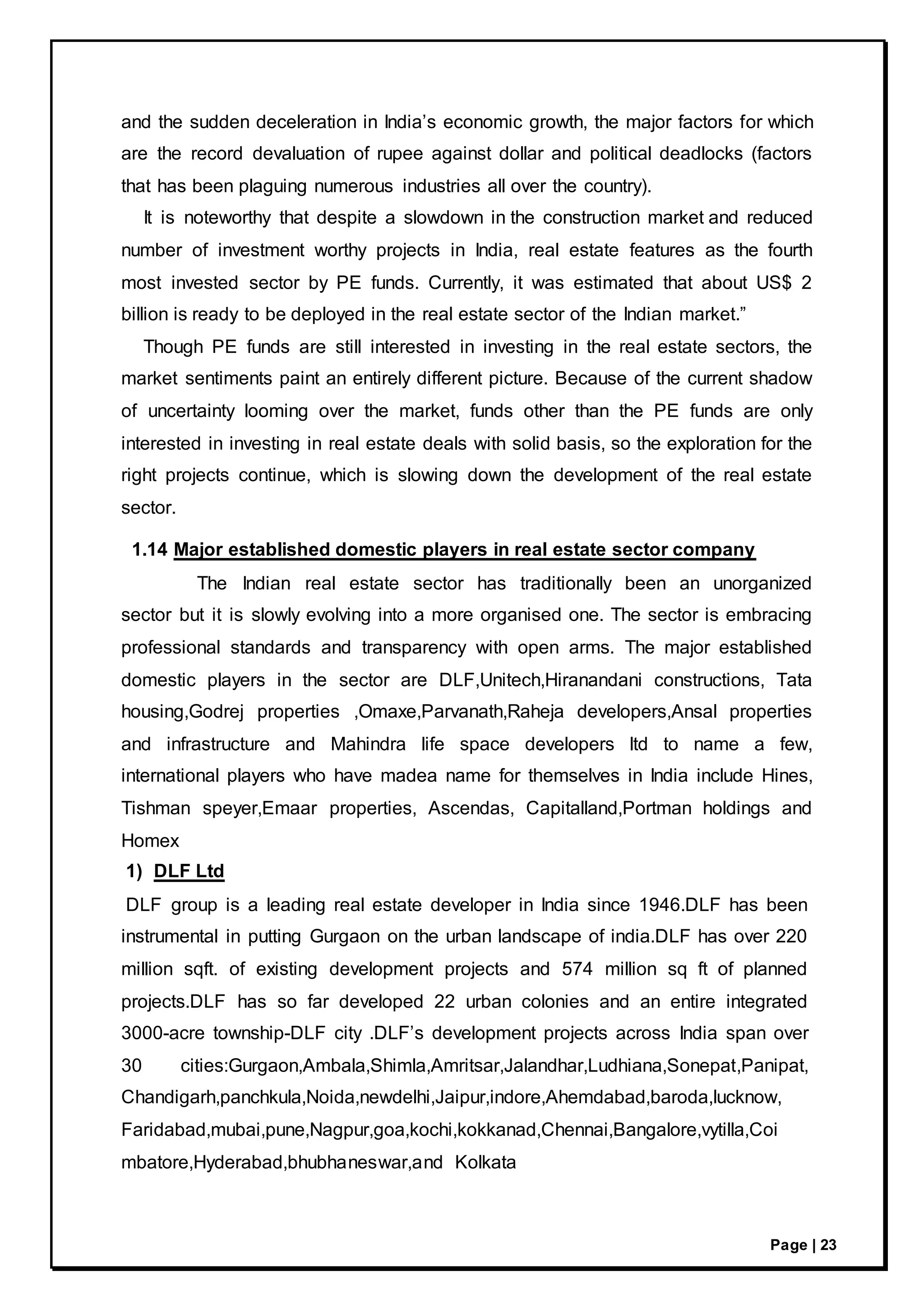 Page | 23
and the sudden deceleration in India’s economic growth, the major factors for which
are the record devaluation of rupee against dollar and political deadlocks (factors
that has been plaguing numerous industries all over the country).
It is noteworthy that despite a slowdown in the construction market and reduced
number of investment worthy projects in India, real estate features as the fourth
most invested sector by PE funds. Currently, it was estimated that about US$ 2
billion is ready to be deployed in the real estate sector of the Indian market.”
Though PE funds are still interested in investing in the real estate sectors, the
market sentiments paint an entirely different picture. Because of the current shadow
of uncertainty looming over the market, funds other than the PE funds are only
interested in investing in real estate deals with solid basis, so the exploration for the
right projects continue, which is slowing down the development of the real estate
sector.
1.14 Major established domestic players in real estate sector company
The Indian real estate sector has traditionally been an unorganized
sector but it is slowly evolving into a more organised one. The sector is embracing
professional standards and transparency with open arms. The major established
domestic players in the sector are DLF,Unitech,Hiranandani constructions, Tata
housing,Godrej properties ,Omaxe,Parvanath,Raheja developers,Ansal properties
and infrastructure and Mahindra life space developers ltd to name a few,
international players who have madea name for themselves in India include Hines,
Tishman speyer,Emaar properties, Ascendas, Capitalland,Portman holdings and
Homex
1) DLF Ltd
DLF group is a leading real estate developer in India since 1946.DLF has been
instrumental in putting Gurgaon on the urban landscape of india.DLF has over 220
million sqft. of existing development projects and 574 million sq ft of planned
projects.DLF has so far developed 22 urban colonies and an entire integrated
3000-acre township-DLF city .DLF’s development projects across India span over
30 cities:Gurgaon,Ambala,Shimla,Amritsar,Jalandhar,Ludhiana,Sonepat,Panipat,
Chandigarh,panchkula,Noida,newdelhi,Jaipur,indore,Ahemdabad,baroda,lucknow,
Faridabad,mubai,pune,Nagpur,goa,kochi,kokkanad,Chennai,Bangalore,vytilla,Coi
mbatore,Hyderabad,bhubhaneswar,and Kolkata
 