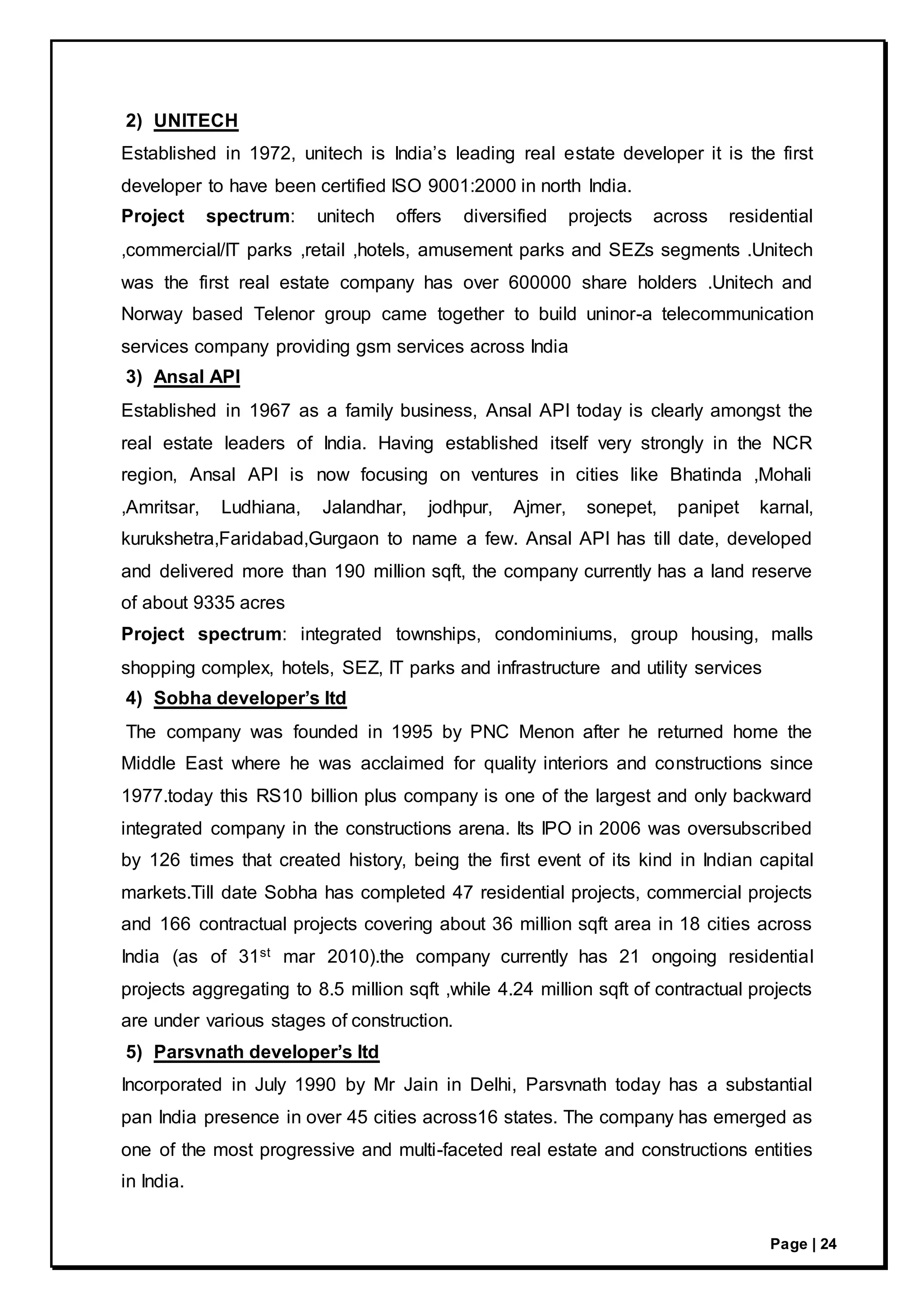 Page | 24
2) UNITECH
Established in 1972, unitech is India’s leading real estate developer it is the first
developer to have been certified ISO 9001:2000 in north India.
Project spectrum: unitech offers diversified projects across residential
,commercial/IT parks ,retail ,hotels, amusement parks and SEZs segments .Unitech
was the first real estate company has over 600000 share holders .Unitech and
Norway based Telenor group came together to build uninor-a telecommunication
services company providing gsm services across India
3) Ansal API
Established in 1967 as a family business, Ansal API today is clearly amongst the
real estate leaders of India. Having established itself very strongly in the NCR
region, Ansal API is now focusing on ventures in cities like Bhatinda ,Mohali
,Amritsar, Ludhiana, Jalandhar, jodhpur, Ajmer, sonepet, panipet karnal,
kurukshetra,Faridabad,Gurgaon to name a few. Ansal API has till date, developed
and delivered more than 190 million sqft, the company currently has a land reserve
of about 9335 acres
Project spectrum: integrated townships, condominiums, group housing, malls
shopping complex, hotels, SEZ, IT parks and infrastructure and utility services
4) Sobha developer’s ltd
The company was founded in 1995 by PNC Menon after he returned home the
Middle East where he was acclaimed for quality interiors and constructions since
1977.today this RS10 billion plus company is one of the largest and only backward
integrated company in the constructions arena. Its IPO in 2006 was oversubscribed
by 126 times that created history, being the first event of its kind in Indian capital
markets.Till date Sobha has completed 47 residential projects, commercial projects
and 166 contractual projects covering about 36 million sqft area in 18 cities across
India (as of 31st mar 2010).the company currently has 21 ongoing residential
projects aggregating to 8.5 million sqft ,while 4.24 million sqft of contractual projects
are under various stages of construction.
5) Parsvnath developer’s ltd
Incorporated in July 1990 by Mr Jain in Delhi, Parsvnath today has a substantial
pan India presence in over 45 cities across16 states. The company has emerged as
one of the most progressive and multi-faceted real estate and constructions entities
in India.
 
