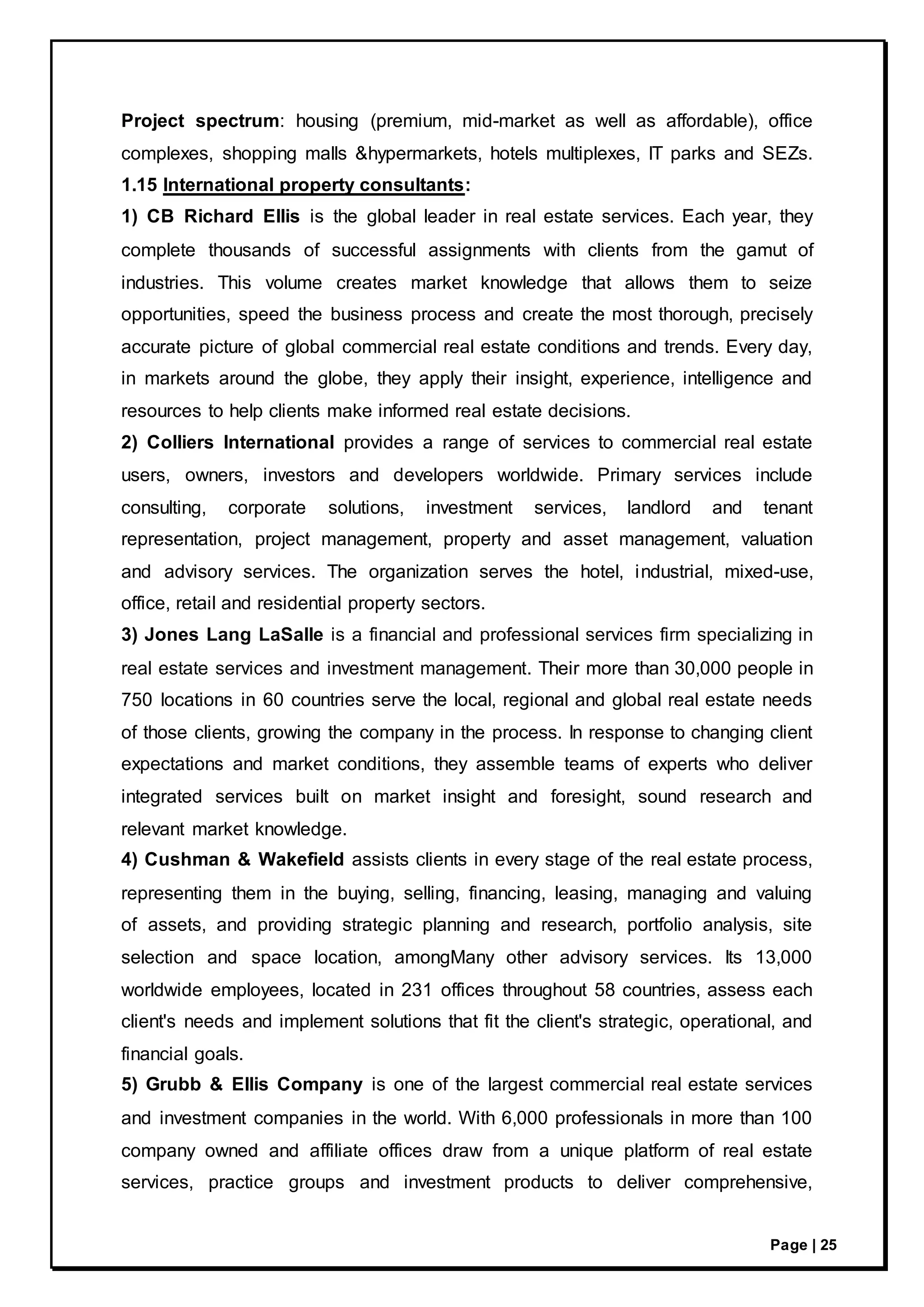 Page | 25
Project spectrum: housing (premium, mid-market as well as affordable), office
complexes, shopping malls &hypermarkets, hotels multiplexes, IT parks and SEZs.
1.15 International property consultants:
1) CB Richard Ellis is the global leader in real estate services. Each year, they
complete thousands of successful assignments with clients from the gamut of
industries. This volume creates market knowledge that allows them to seize
opportunities, speed the business process and create the most thorough, precisely
accurate picture of global commercial real estate conditions and trends. Every day,
in markets around the globe, they apply their insight, experience, intelligence and
resources to help clients make informed real estate decisions.
2) Colliers International provides a range of services to commercial real estate
users, owners, investors and developers worldwide. Primary services include
consulting, corporate solutions, investment services, landlord and tenant
representation, project management, property and asset management, valuation
and advisory services. The organization serves the hotel, industrial, mixed-use,
office, retail and residential property sectors.
3) Jones Lang LaSalle is a financial and professional services firm specializing in
real estate services and investment management. Their more than 30,000 people in
750 locations in 60 countries serve the local, regional and global real estate needs
of those clients, growing the company in the process. In response to changing client
expectations and market conditions, they assemble teams of experts who deliver
integrated services built on market insight and foresight, sound research and
relevant market knowledge.
4) Cushman & Wakefield assists clients in every stage of the real estate process,
representing them in the buying, selling, financing, leasing, managing and valuing
of assets, and providing strategic planning and research, portfolio analysis, site
selection and space location, amongMany other advisory services. Its 13,000
worldwide employees, located in 231 offices throughout 58 countries, assess each
client's needs and implement solutions that fit the client's strategic, operational, and
financial goals.
5) Grubb & Ellis Company is one of the largest commercial real estate services
and investment companies in the world. With 6,000 professionals in more than 100
company owned and affiliate offices draw from a unique platform of real estate
services, practice groups and investment products to deliver comprehensive,
 
