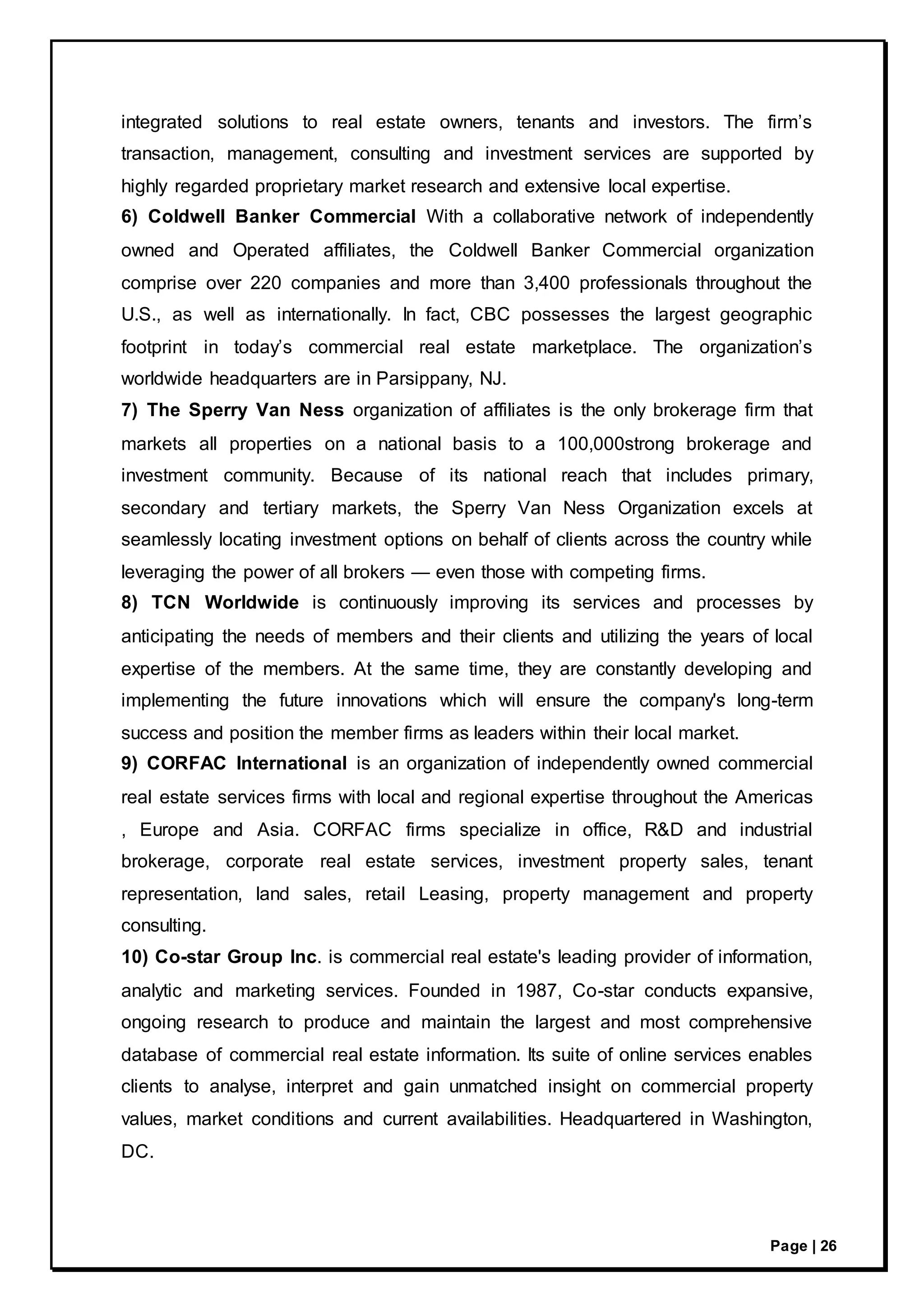 Page | 26
integrated solutions to real estate owners, tenants and investors. The firm’s
transaction, management, consulting and investment services are supported by
highly regarded proprietary market research and extensive local expertise.
6) Coldwell Banker Commercial With a collaborative network of independently
owned and Operated affiliates, the Coldwell Banker Commercial organization
comprise over 220 companies and more than 3,400 professionals throughout the
U.S., as well as internationally. In fact, CBC possesses the largest geographic
footprint in today’s commercial real estate marketplace. The organization’s
worldwide headquarters are in Parsippany, NJ.
7) The Sperry Van Ness organization of affiliates is the only brokerage firm that
markets all properties on a national basis to a 100,000strong brokerage and
investment community. Because of its national reach that includes primary,
secondary and tertiary markets, the Sperry Van Ness Organization excels at
seamlessly locating investment options on behalf of clients across the country while
leveraging the power of all brokers — even those with competing firms.
8) TCN Worldwide is continuously improving its services and processes by
anticipating the needs of members and their clients and utilizing the years of local
expertise of the members. At the same time, they are constantly developing and
implementing the future innovations which will ensure the company's long-term
success and position the member firms as leaders within their local market.
9) CORFAC International is an organization of independently owned commercial
real estate services firms with local and regional expertise throughout the Americas
, Europe and Asia. CORFAC firms specialize in office, R&D and industrial
brokerage, corporate real estate services, investment property sales, tenant
representation, land sales, retail Leasing, property management and property
consulting.
10) Co-star Group Inc. is commercial real estate's leading provider of information,
analytic and marketing services. Founded in 1987, Co-star conducts expansive,
ongoing research to produce and maintain the largest and most comprehensive
database of commercial real estate information. Its suite of online services enables
clients to analyse, interpret and gain unmatched insight on commercial property
values, market conditions and current availabilities. Headquartered in Washington,
DC.
 