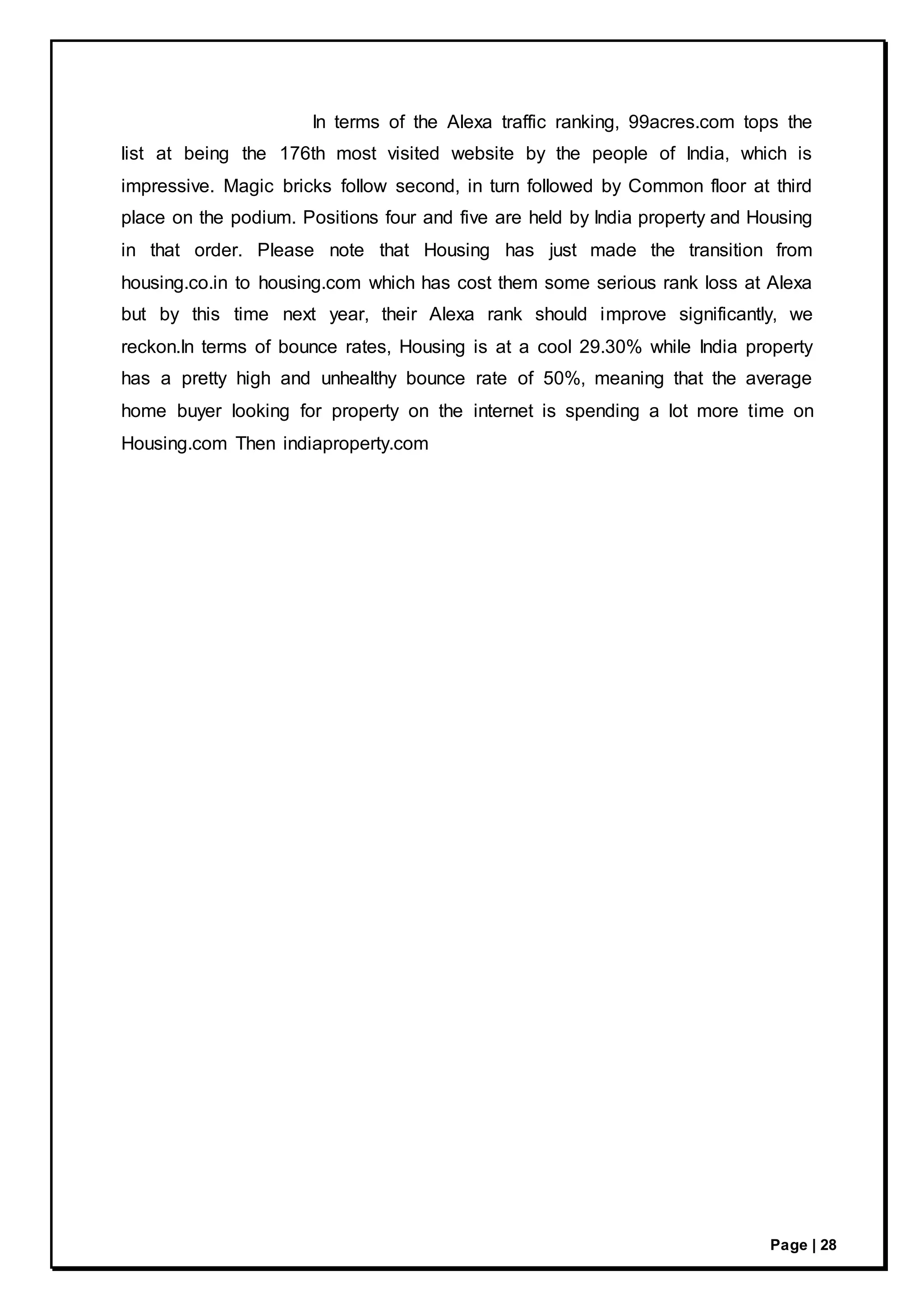Page | 28
In terms of the Alexa traffic ranking, 99acres.com tops the
list at being the 176th most visited website by the people of India, which is
impressive. Magic bricks follow second, in turn followed by Common floor at third
place on the podium. Positions four and five are held by India property and Housing
in that order. Please note that Housing has just made the transition from
housing.co.in to housing.com which has cost them some serious rank loss at Alexa
but by this time next year, their Alexa rank should improve significantly, we
reckon.In terms of bounce rates, Housing is at a cool 29.30% while India property
has a pretty high and unhealthy bounce rate of 50%, meaning that the average
home buyer looking for property on the internet is spending a lot more time on
Housing.com Then indiaproperty.com
 