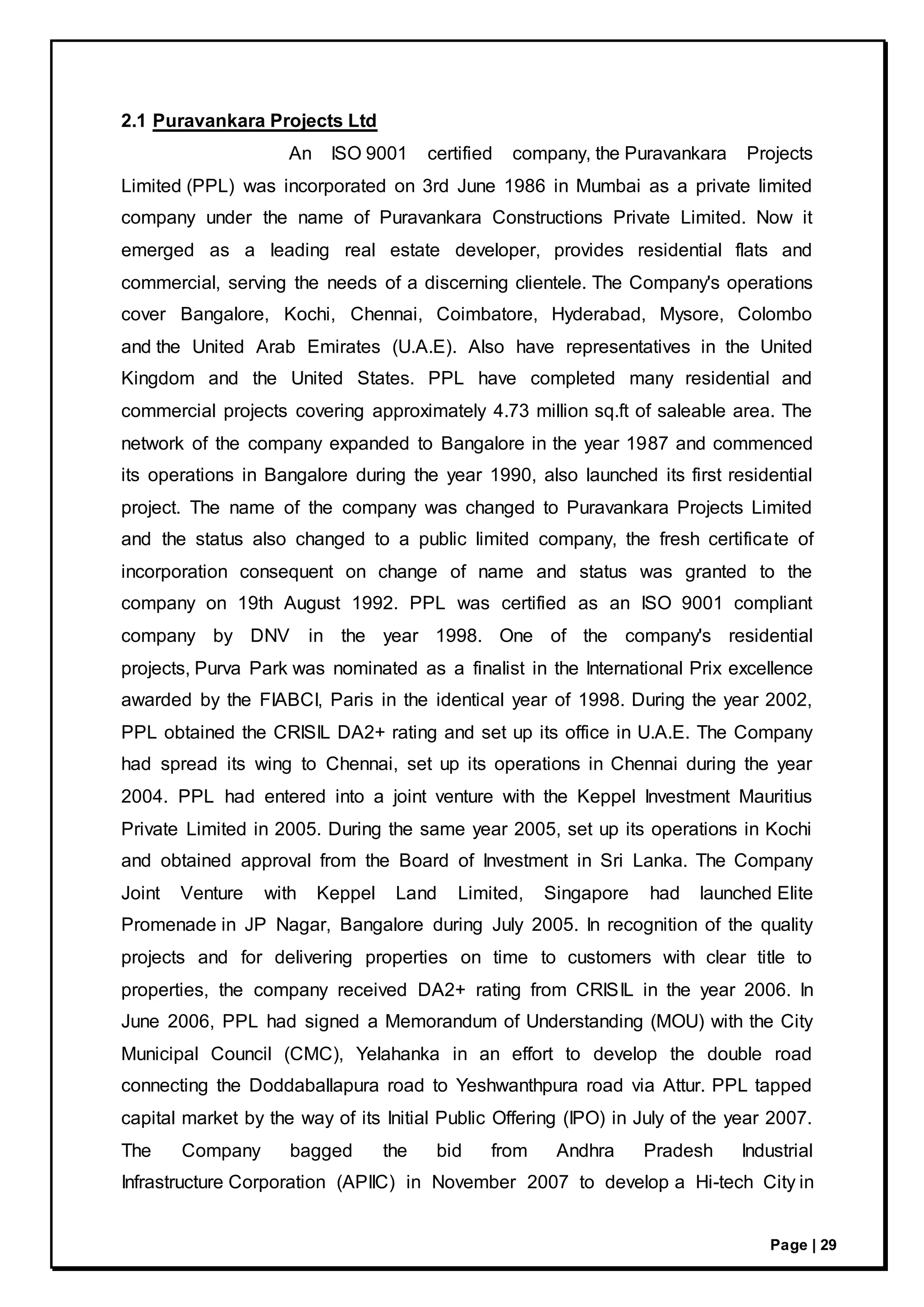 Page | 29
2.1 Puravankara Projects Ltd
An ISO 9001 certified company, the Puravankara Projects
Limited (PPL) was incorporated on 3rd June 1986 in Mumbai as a private limited
company under the name of Puravankara Constructions Private Limited. Now it
emerged as a leading real estate developer, provides residential flats and
commercial, serving the needs of a discerning clientele. The Company's operations
cover Bangalore, Kochi, Chennai, Coimbatore, Hyderabad, Mysore, Colombo
and the United Arab Emirates (U.A.E). Also have representatives in the United
Kingdom and the United States. PPL have completed many residential and
commercial projects covering approximately 4.73 million sq.ft of saleable area. The
network of the company expanded to Bangalore in the year 1987 and commenced
its operations in Bangalore during the year 1990, also launched its first residential
project. The name of the company was changed to Puravankara Projects Limited
and the status also changed to a public limited company, the fresh certificate of
incorporation consequent on change of name and status was granted to the
company on 19th August 1992. PPL was certified as an ISO 9001 compliant
company by DNV in the year 1998. One of the company's residential
projects, Purva Park was nominated as a finalist in the International Prix excellence
awarded by the FIABCI, Paris in the identical year of 1998. During the year 2002,
PPL obtained the CRISIL DA2+ rating and set up its office in U.A.E. The Company
had spread its wing to Chennai, set up its operations in Chennai during the year
2004. PPL had entered into a joint venture with the Keppel Investment Mauritius
Private Limited in 2005. During the same year 2005, set up its operations in Kochi
and obtained approval from the Board of Investment in Sri Lanka. The Company
Joint Venture with Keppel Land Limited, Singapore had launched Elite
Promenade in JP Nagar, Bangalore during July 2005. In recognition of the quality
projects and for delivering properties on time to customers with clear title to
properties, the company received DA2+ rating from CRISIL in the year 2006. In
June 2006, PPL had signed a Memorandum of Understanding (MOU) with the City
Municipal Council (CMC), Yelahanka in an effort to develop the double road
connecting the Doddaballapura road to Yeshwanthpura road via Attur. PPL tapped
capital market by the way of its Initial Public Offering (IPO) in July of the year 2007.
The Company bagged the bid from Andhra Pradesh Industrial
Infrastructure Corporation (APIIC) in November 2007 to develop a Hi-tech City in
 