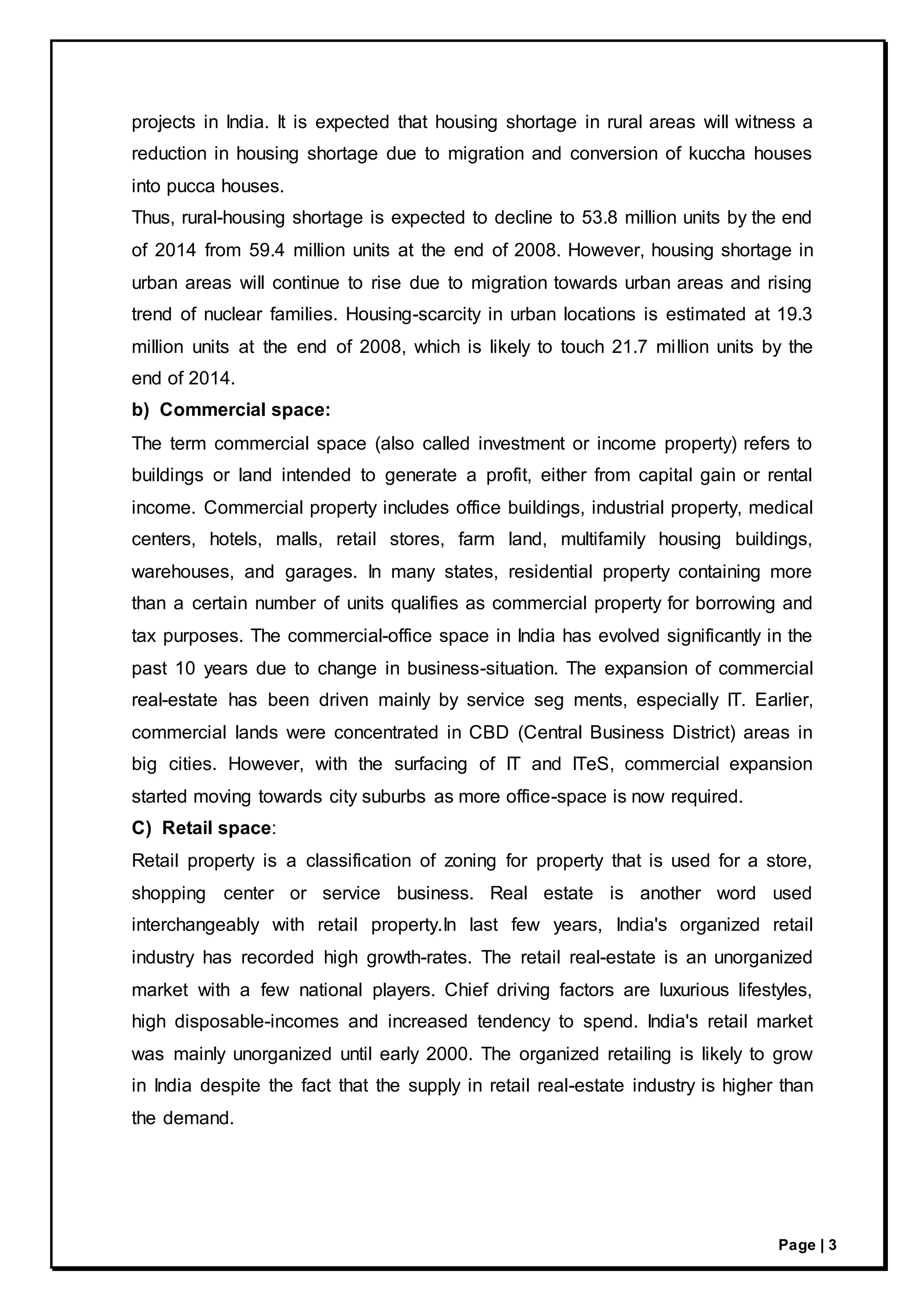 Page | 3
projects in India. It is expected that housing shortage in rural areas will witness a
reduction in housing shortage due to migration and conversion of kuccha houses
into pucca houses.
Thus, rural-housing shortage is expected to decline to 53.8 million units by the end
of 2014 from 59.4 million units at the end of 2008. However, housing shortage in
urban areas will continue to rise due to migration towards urban areas and rising
trend of nuclear families. Housing-scarcity in urban locations is estimated at 19.3
million units at the end of 2008, which is likely to touch 21.7 million units by the
end of 2014.
b) Commercial space:
The term commercial space (also called investment or income property) refers to
buildings or land intended to generate a profit, either from capital gain or rental
income. Commercial property includes office buildings, industrial property, medical
centers, hotels, malls, retail stores, farm land, multifamily housing buildings,
warehouses, and garages. In many states, residential property containing more
than a certain number of units qualifies as commercial property for borrowing and
tax purposes. The commercial-office space in India has evolved significantly in the
past 10 years due to change in business-situation. The expansion of commercial
real-estate has been driven mainly by service seg ments, especially IT. Earlier,
commercial lands were concentrated in CBD (Central Business District) areas in
big cities. However, with the surfacing of IT and ITeS, commercial expansion
started moving towards city suburbs as more office-space is now required.
C) Retail space:
Retail property is a classification of zoning for property that is used for a store,
shopping center or service business. Real estate is another word used
interchangeably with retail property.In last few years, India's organized retail
industry has recorded high growth-rates. The retail real-estate is an unorganized
market with a few national players. Chief driving factors are luxurious lifestyles,
high disposable-incomes and increased tendency to spend. India's retail market
was mainly unorganized until early 2000. The organized retailing is likely to grow
in India despite the fact that the supply in retail real-estate industry is higher than
the demand.
 