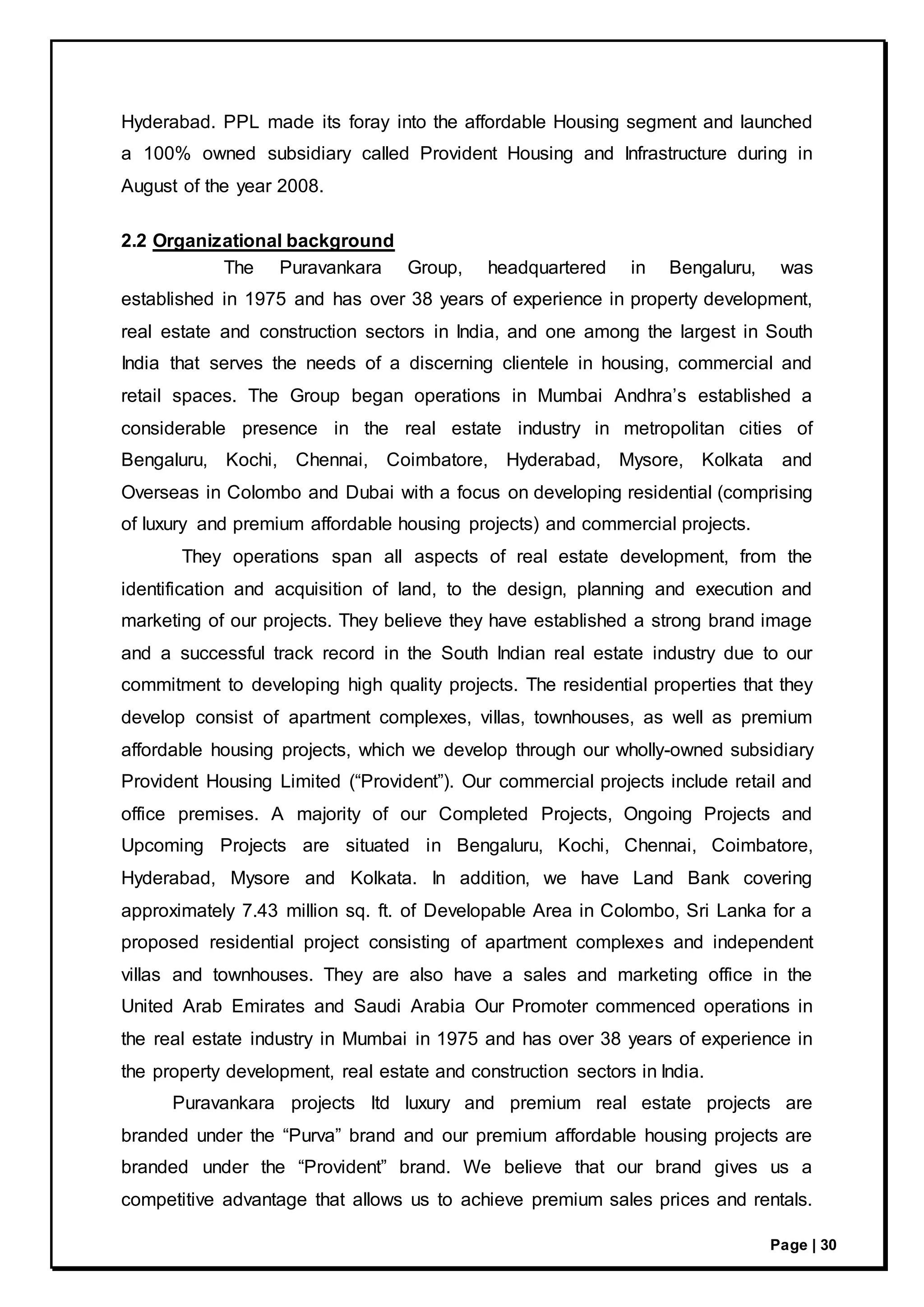 Page | 30
Hyderabad. PPL made its foray into the affordable Housing segment and launched
a 100% owned subsidiary called Provident Housing and Infrastructure during in
August of the year 2008.
2.2 Organizational background
The Puravankara Group, headquartered in Bengaluru, was
established in 1975 and has over 38 years of experience in property development,
real estate and construction sectors in India, and one among the largest in South
India that serves the needs of a discerning clientele in housing, commercial and
retail spaces. The Group began operations in Mumbai Andhra’s established a
considerable presence in the real estate industry in metropolitan cities of
Bengaluru, Kochi, Chennai, Coimbatore, Hyderabad, Mysore, Kolkata and
Overseas in Colombo and Dubai with a focus on developing residential (comprising
of luxury and premium affordable housing projects) and commercial projects.
They operations span all aspects of real estate development, from the
identification and acquisition of land, to the design, planning and execution and
marketing of our projects. They believe they have established a strong brand image
and a successful track record in the South Indian real estate industry due to our
commitment to developing high quality projects. The residential properties that they
develop consist of apartment complexes, villas, townhouses, as well as premium
affordable housing projects, which we develop through our wholly-owned subsidiary
Provident Housing Limited (“Provident”). Our commercial projects include retail and
office premises. A majority of our Completed Projects, Ongoing Projects and
Upcoming Projects are situated in Bengaluru, Kochi, Chennai, Coimbatore,
Hyderabad, Mysore and Kolkata. In addition, we have Land Bank covering
approximately 7.43 million sq. ft. of Developable Area in Colombo, Sri Lanka for a
proposed residential project consisting of apartment complexes and independent
villas and townhouses. They are also have a sales and marketing office in the
United Arab Emirates and Saudi Arabia Our Promoter commenced operations in
the real estate industry in Mumbai in 1975 and has over 38 years of experience in
the property development, real estate and construction sectors in India.
Puravankara projects ltd luxury and premium real estate projects are
branded under the “Purva” brand and our premium affordable housing projects are
branded under the “Provident” brand. We believe that our brand gives us a
competitive advantage that allows us to achieve premium sales prices and rentals.
 