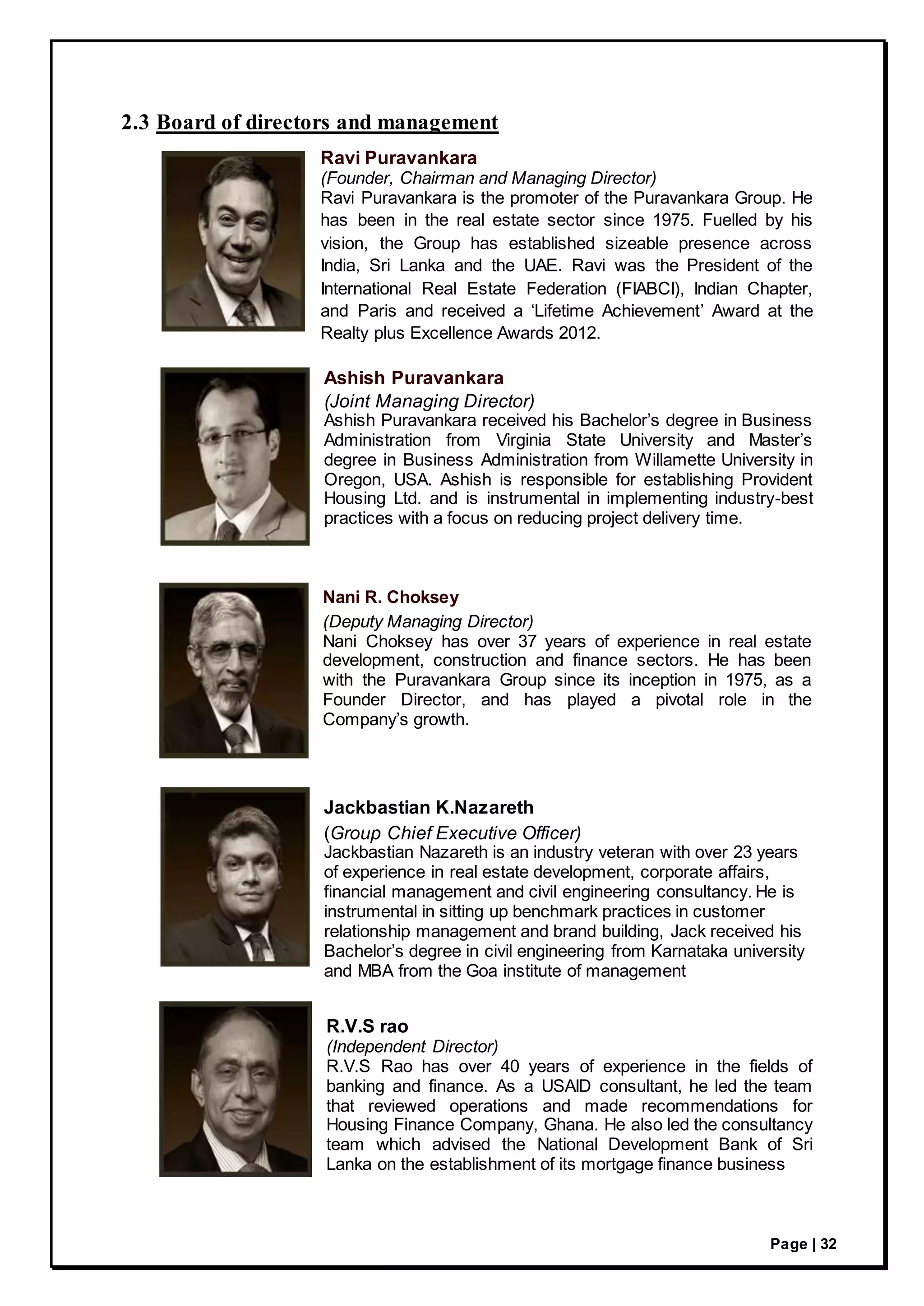Page | 32
2.3 Board of directors and management
Ravi Puravankara
(Founder, Chairman and Managing Director)
Ravi Puravankara is the promoter of the Puravankara Group. He
has been in the real estate sector since 1975. Fuelled by his
vision, the Group has established sizeable presence across
India, Sri Lanka and the UAE. Ravi was the President of the
International Real Estate Federation (FIABCI), Indian Chapter,
and Paris and received a ‘Lifetime Achievement’ Award at the
Realty plus Excellence Awards 2012.
Ashish Puravankara
(Joint Managing Director)
Ashish Puravankara received his Bachelor’s degree in Business
Administration from Virginia State University and Master’s
degree in Business Administration from Willamette University in
Oregon, USA. Ashish is responsible for establishing Provident
Housing Ltd. and is instrumental in implementing industry-best
practices with a focus on reducing project delivery time.
Nani R. Choksey
(Deputy Managing Director)
Nani Choksey has over 37 years of experience in real estate
development, construction and finance sectors. He has been
with the Puravankara Group since its inception in 1975, as a
Founder Director, and has played a pivotal role in the
Company’s growth.
Jackbastian K.Nazareth
(Group Chief Executive Officer)
Jackbastian Nazareth is an industry veteran with over 23 years
of experience in real estate development, corporate affairs,
financial management and civil engineering consultancy. He is
instrumental in sitting up benchmark practices in customer
relationship management and brand building, Jack received his
Bachelor’s degree in civil engineering from Karnataka university
and MBA from the Goa institute of management
R.V.S rao
(Independent Director)
R.V.S Rao has over 40 years of experience in the fields of
banking and finance. As a USAID consultant, he led the team
that reviewed operations and made recommendations for
Housing Finance Company, Ghana. He also led the consultancy
team which advised the National Development Bank of Sri
Lanka on the establishment of its mortgage finance business
 