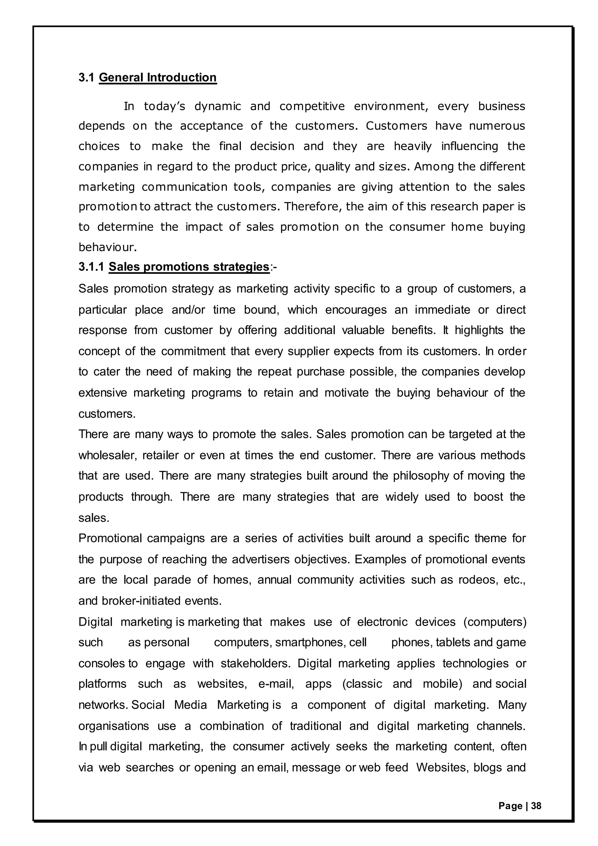 Page | 38
3.1 General Introduction
In today’s dynamic and competitive environment, every business
depends on the acceptance of the customers. Customers have numerous
choices to make the final decision and they are heavily influencing the
companies in regard to the product price, quality and sizes. Among the different
marketing communication tools, companies are giving attention to the sales
promotion to attract the customers. Therefore, the aim of this research paper is
to determine the impact of sales promotion on the consumer home buying
behaviour.
3.1.1 Sales promotions strategies:-
Sales promotion strategy as marketing activity specific to a group of customers, a
particular place and/or time bound, which encourages an immediate or direct
response from customer by offering additional valuable benefits. It highlights the
concept of the commitment that every supplier expects from its customers. In order
to cater the need of making the repeat purchase possible, the companies develop
extensive marketing programs to retain and motivate the buying behaviour of the
customers.
There are many ways to promote the sales. Sales promotion can be targeted at the
wholesaler, retailer or even at times the end customer. There are various methods
that are used. There are many strategies built around the philosophy of moving the
products through. There are many strategies that are widely used to boost the
sales.
Promotional campaigns are a series of activities built around a specific theme for
the purpose of reaching the advertisers objectives. Examples of promotional events
are the local parade of homes, annual community activities such as rodeos, etc.,
and broker-initiated events.
Digital marketing is marketing that makes use of electronic devices (computers)
such as personal computers, smartphones, cell phones, tablets and game
consoles to engage with stakeholders. Digital marketing applies technologies or
platforms such as websites, e-mail, apps (classic and mobile) and social
networks. Social Media Marketing is a component of digital marketing. Many
organisations use a combination of traditional and digital marketing channels.
In pull digital marketing, the consumer actively seeks the marketing content, often
via web searches or opening an email, message or web feed Websites, blogs and
 