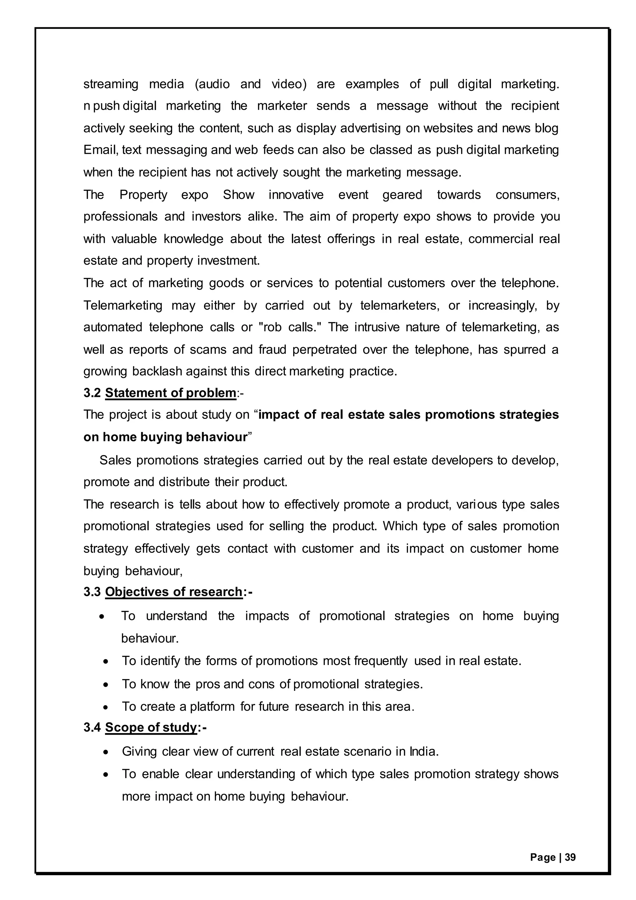 Page | 39
streaming media (audio and video) are examples of pull digital marketing.
n push digital marketing the marketer sends a message without the recipient
actively seeking the content, such as display advertising on websites and news blog
Email, text messaging and web feeds can also be classed as push digital marketing
when the recipient has not actively sought the marketing message.
The Property expo Show innovative event geared towards consumers,
professionals and investors alike. The aim of property expo shows to provide you
with valuable knowledge about the latest offerings in real estate, commercial real
estate and property investment.
The act of marketing goods or services to potential customers over the telephone.
Telemarketing may either by carried out by telemarketers, or increasingly, by
automated telephone calls or "rob calls." The intrusive nature of telemarketing, as
well as reports of scams and fraud perpetrated over the telephone, has spurred a
growing backlash against this direct marketing practice.
3.2 Statement of problem:-
The project is about study on “impact of real estate sales promotions strategies
on home buying behaviour”
Sales promotions strategies carried out by the real estate developers to develop,
promote and distribute their product.
The research is tells about how to effectively promote a product, various type sales
promotional strategies used for selling the product. Which type of sales promotion
strategy effectively gets contact with customer and its impact on customer home
buying behaviour,
3.3 Objectives of research:-
 To understand the impacts of promotional strategies on home buying
behaviour.
 To identify the forms of promotions most frequently used in real estate.
 To know the pros and cons of promotional strategies.
 To create a platform for future research in this area.
3.4 Scope of study:-
 Giving clear view of current real estate scenario in India.
 To enable clear understanding of which type sales promotion strategy shows
more impact on home buying behaviour.
 