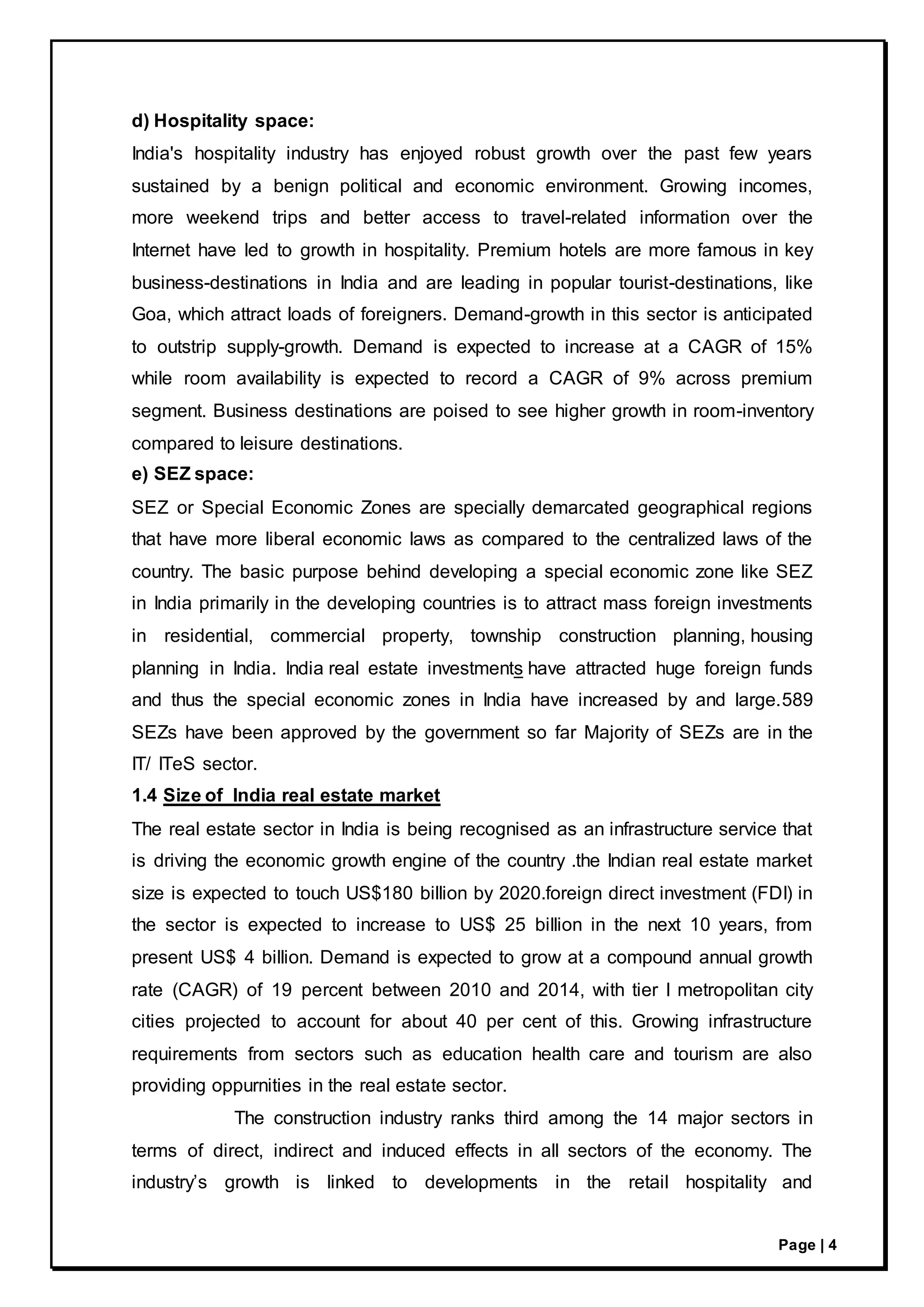 Page | 4
d) Hospitality space:
India's hospitality industry has enjoyed robust growth over the past few years
sustained by a benign political and economic environment. Growing incomes,
more weekend trips and better access to travel-related information over the
Internet have led to growth in hospitality. Premium hotels are more famous in key
business-destinations in India and are leading in popular tourist-destinations, like
Goa, which attract loads of foreigners. Demand-growth in this sector is anticipated
to outstrip supply-growth. Demand is expected to increase at a CAGR of 15%
while room availability is expected to record a CAGR of 9% across premium
segment. Business destinations are poised to see higher growth in room-inventory
compared to leisure destinations.
e) SEZ space:
SEZ or Special Economic Zones are specially demarcated geographical regions
that have more liberal economic laws as compared to the centralized laws of the
country. The basic purpose behind developing a special economic zone like SEZ
in India primarily in the developing countries is to attract mass foreign investments
in residential, commercial property, township construction planning, housing
planning in India. India real estate investments have attracted huge foreign funds
and thus the special economic zones in India have increased by and large.589
SEZs have been approved by the government so far Majority of SEZs are in the
IT/ ITeS sector.
1.4 Size of India real estate market
The real estate sector in India is being recognised as an infrastructure service that
is driving the economic growth engine of the country .the Indian real estate market
size is expected to touch US$180 billion by 2020.foreign direct investment (FDI) in
the sector is expected to increase to US$ 25 billion in the next 10 years, from
present US$ 4 billion. Demand is expected to grow at a compound annual growth
rate (CAGR) of 19 percent between 2010 and 2014, with tier I metropolitan city
cities projected to account for about 40 per cent of this. Growing infrastructure
requirements from sectors such as education health care and tourism are also
providing oppurnities in the real estate sector.
The construction industry ranks third among the 14 major sectors in
terms of direct, indirect and induced effects in all sectors of the economy. The
industry’s growth is linked to developments in the retail hospitality and
 