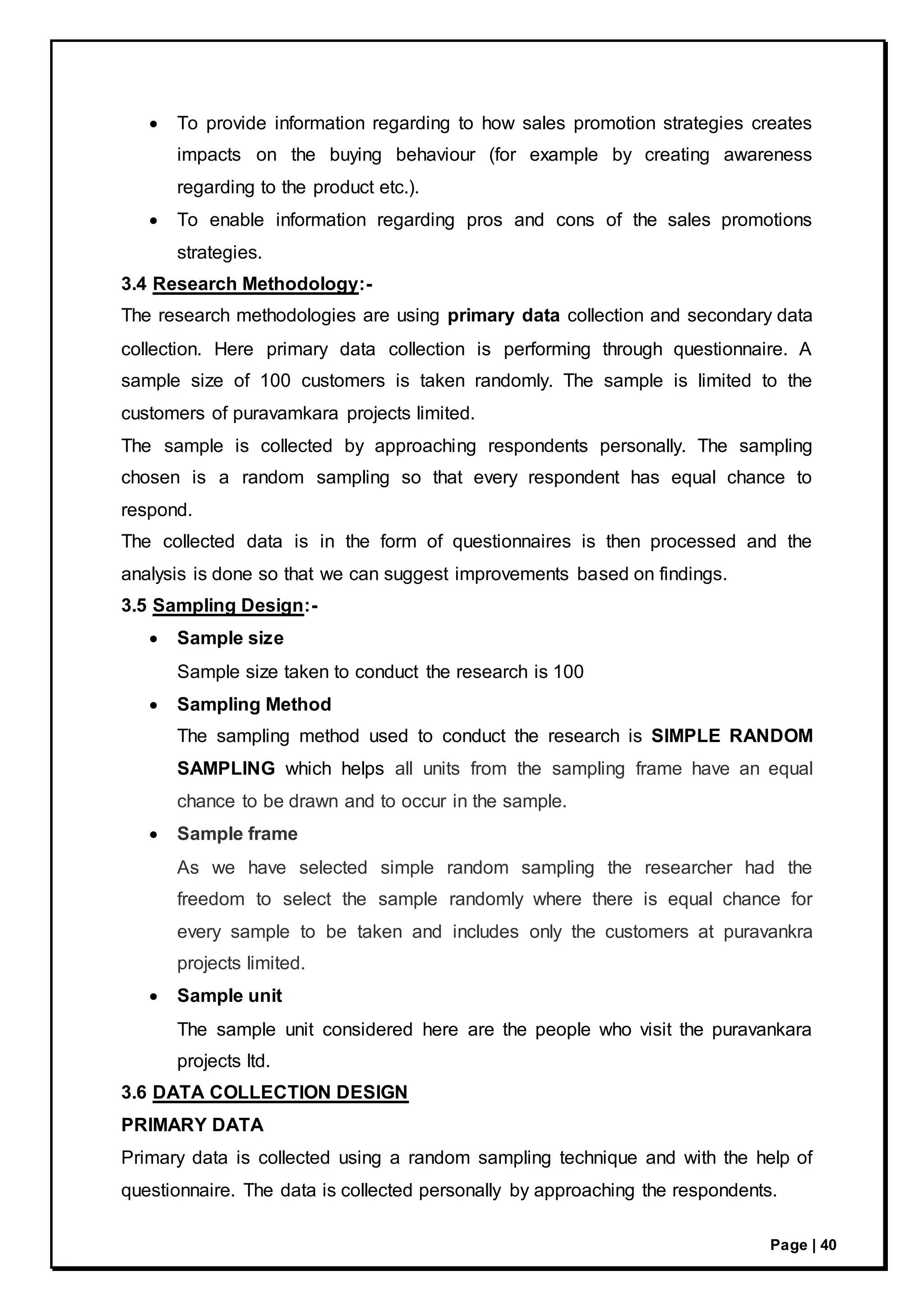 Page | 40
 To provide information regarding to how sales promotion strategies creates
impacts on the buying behaviour (for example by creating awareness
regarding to the product etc.).
 To enable information regarding pros and cons of the sales promotions
strategies.
3.4 Research Methodology:-
The research methodologies are using primary data collection and secondary data
collection. Here primary data collection is performing through questionnaire. A
sample size of 100 customers is taken randomly. The sample is limited to the
customers of puravamkara projects limited.
The sample is collected by approaching respondents personally. The sampling
chosen is a random sampling so that every respondent has equal chance to
respond.
The collected data is in the form of questionnaires is then processed and the
analysis is done so that we can suggest improvements based on findings.
3.5 Sampling Design:-
 Sample size
Sample size taken to conduct the research is 100
 Sampling Method
The sampling method used to conduct the research is SIMPLE RANDOM
SAMPLING which helps all units from the sampling frame have an equal
chance to be drawn and to occur in the sample.
 Sample frame
As we have selected simple random sampling the researcher had the
freedom to select the sample randomly where there is equal chance for
every sample to be taken and includes only the customers at puravankra
projects limited.
 Sample unit
The sample unit considered here are the people who visit the puravankara
projects ltd.
3.6 DATA COLLECTION DESIGN
PRIMARY DATA
Primary data is collected using a random sampling technique and with the help of
questionnaire. The data is collected personally by approaching the respondents.
 