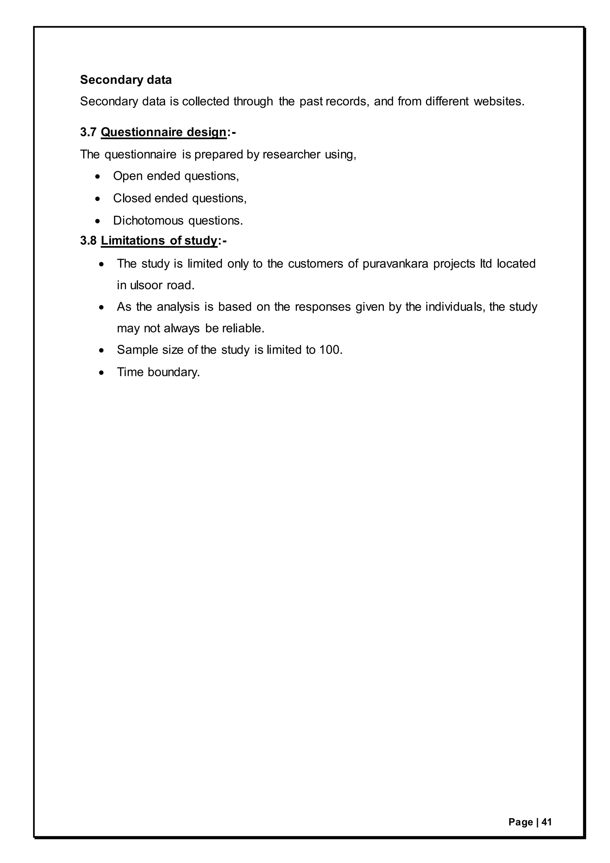 Page | 41
Secondary data
Secondary data is collected through the past records, and from different websites.
3.7 Questionnaire design:-
The questionnaire is prepared by researcher using,
 Open ended questions,
 Closed ended questions,
 Dichotomous questions.
3.8 Limitations of study:-
 The study is limited only to the customers of puravankara projects ltd located
in ulsoor road.
 As the analysis is based on the responses given by the individuals, the study
may not always be reliable.
 Sample size of the study is limited to 100.
 Time boundary.
 
