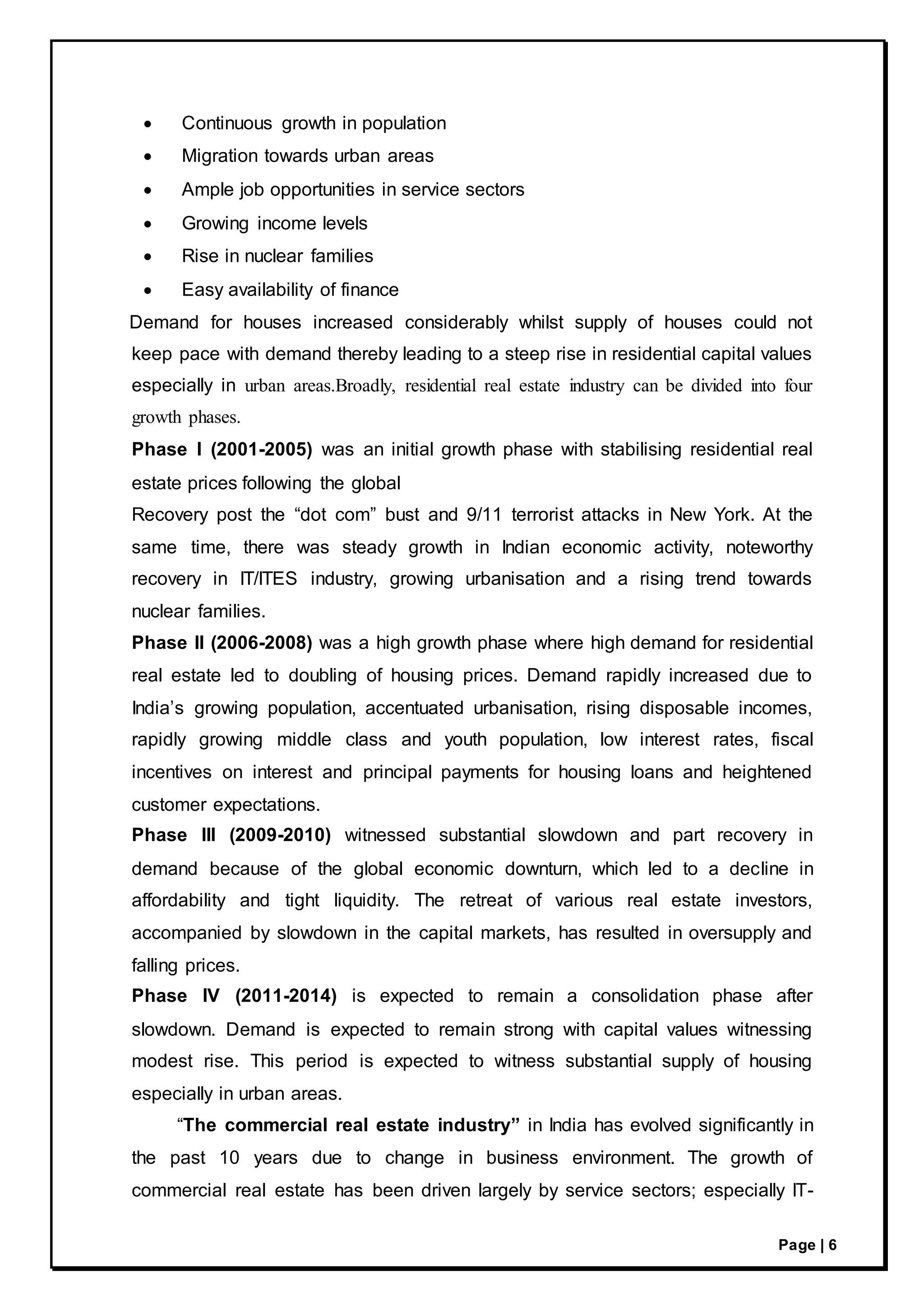 Page | 6
 Continuous growth in population
 Migration towards urban areas
 Ample job opportunities in service sectors
 Growing income levels
 Rise in nuclear families
 Easy availability of finance
Demand for houses increased considerably whilst supply of houses could not
keep pace with demand thereby leading to a steep rise in residential capital values
especially in urban areas.Broadly, residential real estate industry can be divided into four
growth phases.
Phase I (2001-2005) was an initial growth phase with stabilising residential real
estate prices following the global
Recovery post the “dot com” bust and 9/11 terrorist attacks in New York. At the
same time, there was steady growth in Indian economic activity, noteworthy
recovery in IT/ITES industry, growing urbanisation and a rising trend towards
nuclear families.
Phase II (2006-2008) was a high growth phase where high demand for residential
real estate led to doubling of housing prices. Demand rapidly increased due to
India’s growing population, accentuated urbanisation, rising disposable incomes,
rapidly growing middle class and youth population, low interest rates, fiscal
incentives on interest and principal payments for housing loans and heightened
customer expectations.
Phase III (2009-2010) witnessed substantial slowdown and part recovery in
demand because of the global economic downturn, which led to a decline in
affordability and tight liquidity. The retreat of various real estate investors,
accompanied by slowdown in the capital markets, has resulted in oversupply and
falling prices.
Phase IV (2011-2014) is expected to remain a consolidation phase after
slowdown. Demand is expected to remain strong with capital values witnessing
modest rise. This period is expected to witness substantial supply of housing
especially in urban areas.
“The commercial real estate industry” in India has evolved significantly in
the past 10 years due to change in business environment. The growth of
commercial real estate has been driven largely by service sectors; especially IT-
 