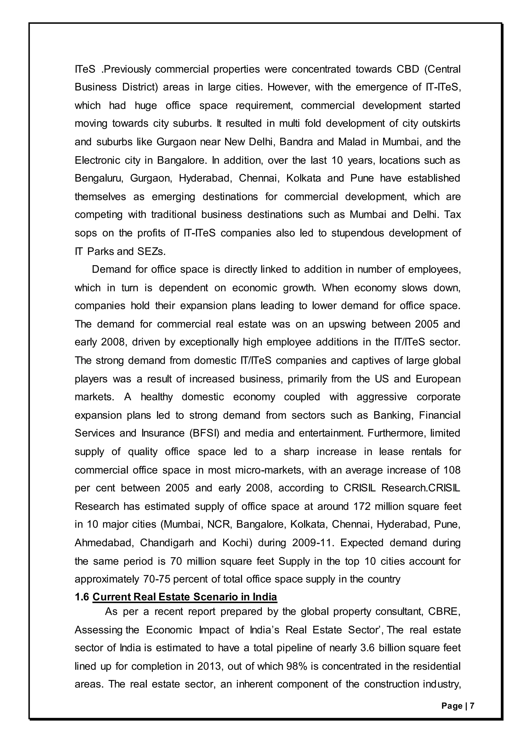 Page | 7
ITeS .Previously commercial properties were concentrated towards CBD (Central
Business District) areas in large cities. However, with the emergence of IT-ITeS,
which had huge office space requirement, commercial development started
moving towards city suburbs. It resulted in multi fold development of city outskirts
and suburbs like Gurgaon near New Delhi, Bandra and Malad in Mumbai, and the
Electronic city in Bangalore. In addition, over the last 10 years, locations such as
Bengaluru, Gurgaon, Hyderabad, Chennai, Kolkata and Pune have established
themselves as emerging destinations for commercial development, which are
competing with traditional business destinations such as Mumbai and Delhi. Tax
sops on the profits of IT-ITeS companies also led to stupendous development of
IT Parks and SEZs.
Demand for office space is directly linked to addition in number of employees,
which in turn is dependent on economic growth. When economy slows down,
companies hold their expansion plans leading to lower demand for office space.
The demand for commercial real estate was on an upswing between 2005 and
early 2008, driven by exceptionally high employee additions in the IT/ITeS sector.
The strong demand from domestic IT/ITeS companies and captives of large global
players was a result of increased business, primarily from the US and European
markets. A healthy domestic economy coupled with aggressive corporate
expansion plans led to strong demand from sectors such as Banking, Financial
Services and Insurance (BFSI) and media and entertainment. Furthermore, limited
supply of quality office space led to a sharp increase in lease rentals for
commercial office space in most micro-markets, with an average increase of 108
per cent between 2005 and early 2008, according to CRISIL Research.CRISIL
Research has estimated supply of office space at around 172 million square feet
in 10 major cities (Mumbai, NCR, Bangalore, Kolkata, Chennai, Hyderabad, Pune,
Ahmedabad, Chandigarh and Kochi) during 2009-11. Expected demand during
the same period is 70 million square feet Supply in the top 10 cities account for
approximately 70-75 percent of total office space supply in the country
1.6 Current Real Estate Scenario in India
As per a recent report prepared by the global property consultant, CBRE,
Assessing the Economic Impact of India’s Real Estate Sector’, The real estate
sector of India is estimated to have a total pipeline of nearly 3.6 billion square feet
lined up for completion in 2013, out of which 98% is concentrated in the residential
areas. The real estate sector, an inherent component of the construction industry,
 