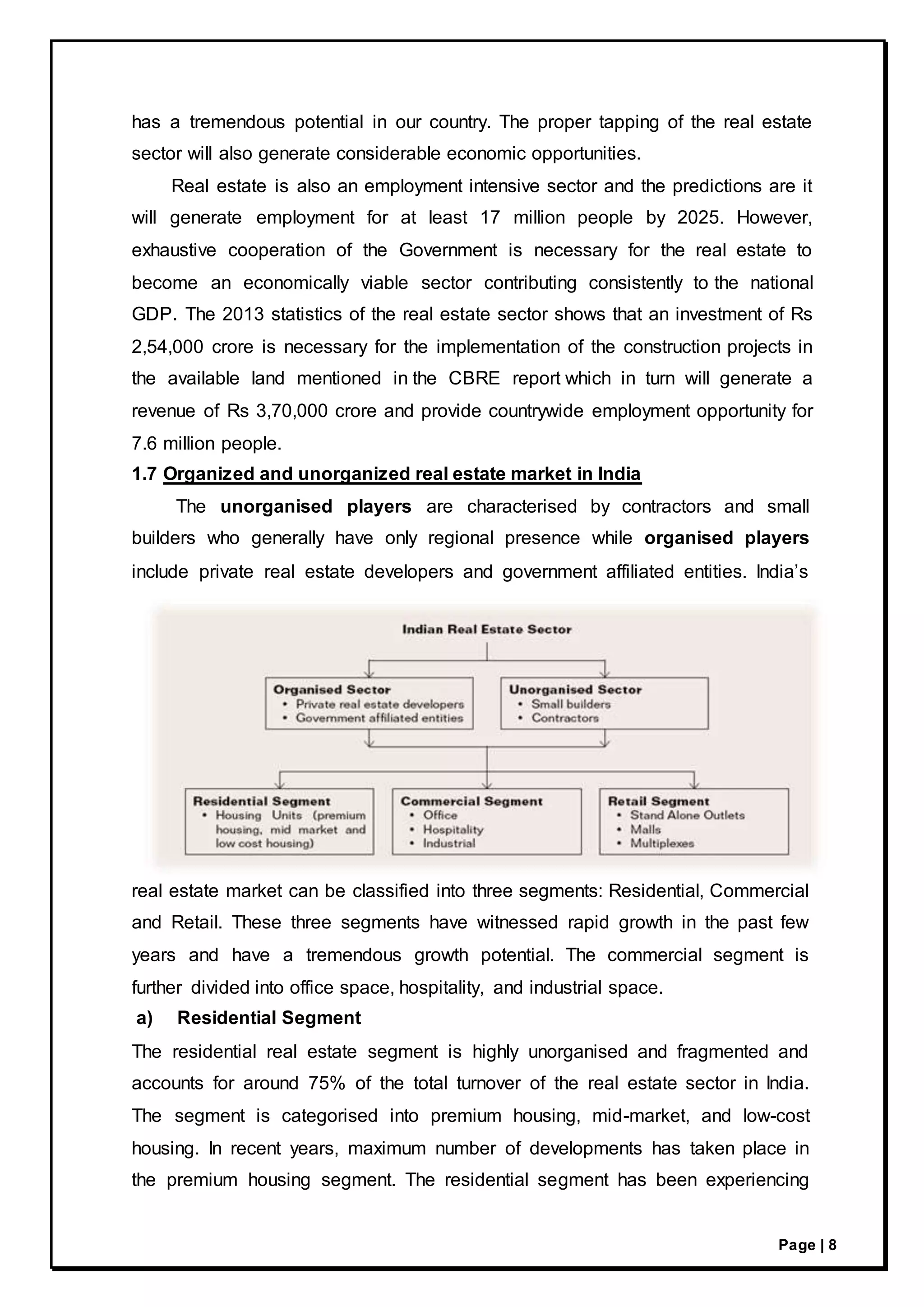 Page | 8
has a tremendous potential in our country. The proper tapping of the real estate
sector will also generate considerable economic opportunities.
Real estate is also an employment intensive sector and the predictions are it
will generate employment for at least 17 million people by 2025. However,
exhaustive cooperation of the Government is necessary for the real estate to
become an economically viable sector contributing consistently to the national
GDP. The 2013 statistics of the real estate sector shows that an investment of Rs
2,54,000 crore is necessary for the implementation of the construction projects in
the available land mentioned in the CBRE report which in turn will generate a
revenue of Rs 3,70,000 crore and provide countrywide employment opportunity for
7.6 million people.
1.7 Organized and unorganized real estate market in India
The unorganised players are characterised by contractors and small
builders who generally have only regional presence while organised players
include private real estate developers and government affiliated entities. India’s
real estate market can be classified into three segments: Residential, Commercial
and Retail. These three segments have witnessed rapid growth in the past few
years and have a tremendous growth potential. The commercial segment is
further divided into office space, hospitality, and industrial space.
a) Residential Segment
The residential real estate segment is highly unorganised and fragmented and
accounts for around 75% of the total turnover of the real estate sector in India.
The segment is categorised into premium housing, mid-market, and low-cost
housing. In recent years, maximum number of developments has taken place in
the premium housing segment. The residential segment has been experiencing
 