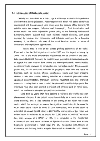 Page | 1
1.1 Introduction of Real estate sector
Initially land was used as a tool to hijack a country’s economic independence
and subvert its social processes. Post-independence, Indian real estate sector was
unorganized and disaggregated. Land prices were low because of low demand.FDI
policies were too stringent, defensive and discouraging. Post liberalization, real
estate sector has seen impressive growth owing to the following Multinational
Entrepreneurialism, Buoyant local stock markets, Robust economy, With great
demand for housing and commercial and industrial premises for a booming
economy, it transformed into one of the most lucrative sectors in terms of
investment and employment opportunities.
Today, India is one of the fastest growing economies of the world.
Expected to be the 3rd largest economy by 2025 and the largest economy by
2050. 70% of the future employment opportunities will be created in the cities.
India needs Rs.60000 Crores in the next 20 years to meet its infrastructural needs
of approx. 68 cities that will have above one million populations. Needs Holistic
development with emphasis on construction and real estate sector. This economic
growth has, in turn, stimulated demand for property to help meet the needs of
business, such as modern offices, warehouses, hotels and retail shopping
centres. It has also boosted housing demand as a wealthier populace seeks
upgraded accommodation. Moreover, shrinking household size and improved
access to housing finance have boosted the demand for residential property. Tax
incentives have also been granted to interest and principal paid on home loans,
which has made owner-occupied property more attractive.
More than 60 years after India became a Republic, the country has seen
phenomenal changes. It has gained recognition globally as a major player in the
world economy. This is also reflected in the journey of the Indian real estate
sector, which has emerged as one of the significant contributors to the country's
GDP. Real Estate Sector In terms of GDP contribution, Real Estate sector is
estimated at around Rs.504 billion in 2007-08.The market size of the Indian real
estate sector is estimated to be around Rs. 2,643 billion in 2007-08.The sector
has been growing at a CAGR of 12%. It is constituted of the Residential,
Commercial and real estate activities of Special Economic Zones. Real Estate
Segments Commercial / Retail SEZ 9% 9%, Residential 82%.Ministry of
Commerce and Industry, iMacs analysis Residential At around Rs. 2,171 billion,
 