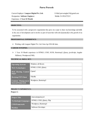 Purva Pravesh
Current Employer: Langoor Digital Pvt. Ltd. E-Mail: purvasinghal.10@gmail.com
Designation: Software Engineer Mobile: 91-9916373215
Experience: 1 Year 10 Month
OBJECTIVE:
To be associated with a progressive organization that gives me scope to share my knowledge and skills
in the area of development and to involve as part of team that will work dynamically to the growth of an
organization.
PROFESSIONAL EXPERIENCE:
 Working with Langoor Digital Pvt. Ltd. from Apr 2014 till date.
CAREER SYNOPSIS:
 1 Year 10 Month experience in HTML5, CSS3, SCSS, Bootstrap3, jQuery, javaScript, Angular
JS(Basic), Wordpress(CMS).
TECHNICAL SKILL SET:
Operating Systems Windows all flavors
Web Technologies HTML5, CSS3, jQuery
Web Hosting Control
Panel
Cpanel
Desktop FTP Client Filezilla
Content Management
System/Framework
Wordpress, Bootstrap3
PROJECT EXPERIENCE:
Project 1:
Project Title Innovationjockeys4
TechnologiesLanguages HTML5, CSS3, jQuery, Php
CMS/Framework Wordpress, Bootstrap3
Position Software Developer
 