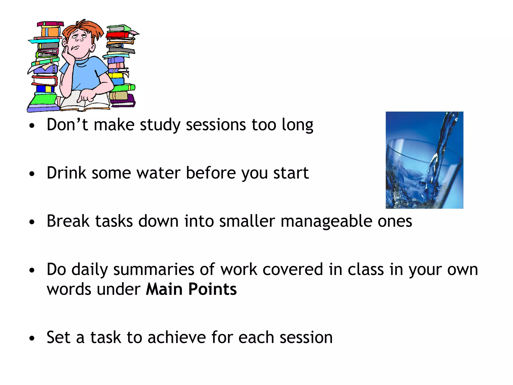 • Don’t make study sessions too long 
• Drink some water before you start 
• Break tasks down into smaller manageable ones 
• Do daily summaries of work covered in class in your own 
words under Main Points 
• Set a task to achieve for each session 
