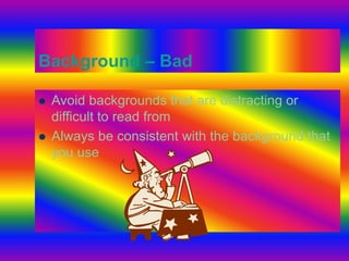 Background – Bad 
 Avoid backgrounds that are distracting or 
difficult to read from 
 Always be consistent with the background that 
you use 
 