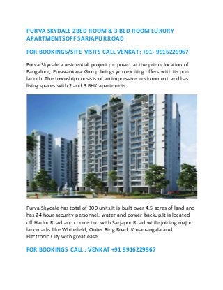 PURVA SKYDALE 2BED ROOM & 3 BED ROOM LUXURY 
APARTMENTS OFF SARJAPUR ROAD 
FOR BOOKINGS/SITE VISITS CALL VENKAT: +91- 9916229967 
Purva Skydale a residential project proposed at the prime location of 
Bangalore, Puravankara Group brings you exciting offers with its pre-launch. 
The township consists of an impressive environment and has 
living spaces with 2 and 3 BHK apartments. 
Purva Skydale has total of 300 units.It is built over 4.5 acres of land and 
has 24 hour security personnel, water and power backup.It is located 
off Harlur Road and connected with Sarjapur Road while joining major 
landmarks like Whitefield, Outer Ring Road, Koramangala and 
Electronic City with great ease. 
FOR BOOKINGS CALL : VENKAT +91 9916229967 
 