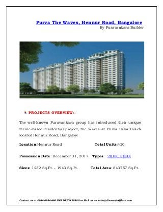 Contact us at 084466-84466 SMS DF TO 58888 or Mail us on sales@discountedflats.com
Purva The Waves, Hennur Road, Bangalore
By Puravankara Builder
PROJECTS OVERVIEW:-
The well-known Puravankara group has introduced their unique
theme-based residential project, the Waves at Purva Palm Beach
located Hennur Road, Bangalore
Location:Hennur Road Total Units:420
Possession Date: December 31, 2017 Types: 2BHK, 3BHK
Sizes: 1232 Sq.Ft. - 1943 Sq.Ft. Total Area: 843757 Sq.Ft.
 