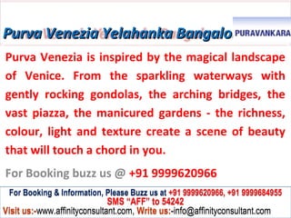 Purva Venezia Yelahanka Bangalore
Purva Venezia is inspired by the magical landscape
of Venice. From the sparkling waterways with
gently rocking gondolas, the arching bridges, the
vast piazza, the manicured gardens - the richness,
colour, light and texture create a scene of beauty
that will touch a chord in you.
For Booking buzz us @ +91 9999620966
 For Booking & Information, Please Buzz us at +91 9999620966, +91 9999684955
                              SMS “AFF” to 54242
Visit us:-www.affinityconsultant.com, Write us:-info@affinityconsultant.com
 