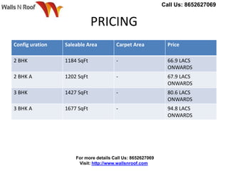 PRICING
Config uration Saleable Area Carpet Area Price
2 BHK 1184 SqFt - 66.9 LACS
ONWARDS
2 BHK A 1202 SqFt - 67.9 LACS
ONWARDS
3 BHK 1427 SqFt - 80.6 LACS
ONWARDS
3 BHK A 1677 SqFt - 94.8 LACS
ONWARDS
Call Us: 8652627069
For more details Call Us: 8652627069
Visit: http://www.wallsnroof.com
 