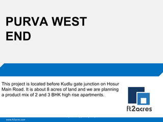 PURVA WEST
END

This project is located before Kudlu gate junction on Hosur
Main Road. It is about 8 acres of land and we are planning
a product mix of 2 and 3 BHK high rise apartments.

Cloud | Mobility| Analytics | RIMS
www.ft2acres.com

 