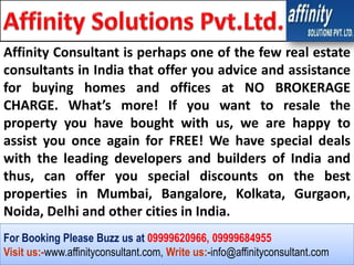 Affinity Consultant is perhaps one of the few real estate
consultants in India that offer you advice and assistance
for buying homes and offices at NO BROKERAGE
CHARGE. What’s more! If you want to resale the
property you have bought with us, we are happy to
assist you once again for FREE! We have special deals
with the leading developers and builders of India and
thus, can offer you special discounts on the best
properties in Mumbai, Bangalore, Kolkata, Gurgaon,
Noida, Delhi and other cities in India.
For Booking Please Buzz us at 09999620966, 09999684955
Visit us:-www.affinityconsultant.com, Write us:-info@affinityconsultant.com
 