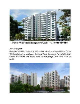 About Project:-
Purvankara builder launches their latest residential apartments Purva
Whitehall which is located at Sarjapur Road Bangalore. Purva Whitehall
offers 3 & 4 BHK apartments with the size range from 1925 to 2425
sq. ft.
 