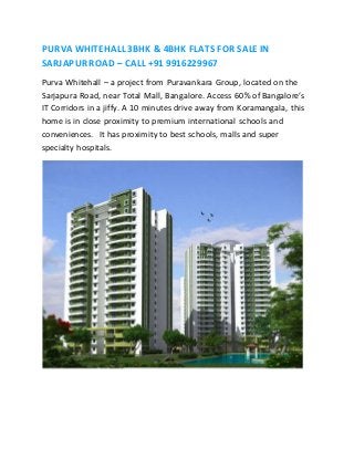 PURVA WHITEHALL 3BHK & 4BHK FLATS FOR SALE IN 
SARJAPUR ROAD – CALL +91 9916229967 
Purva Whitehall – a project from Puravankara Group, located on the 
Sarjapura Road, near Total Mall, Bangalore. Access 60% of Bangalore’s 
IT Corridors in a jiffy. A 10 minutes drive away from Koramangala, this 
home is in close proximity to premium international schools and 
conveniences. It has proximity to best schools, malls and super 
specialty hospitals. 
 